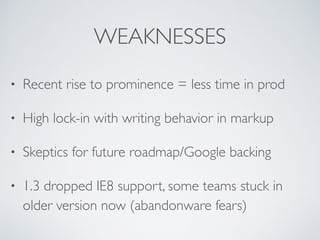 WEAKNESSES
• Recent rise to prominence = less time in prod
• High lock-in with writing behavior in markup
• Skeptics for future roadmap/Google backing
• 1.3 dropped IE8 support, some teams stuck in
older version now (abandonware fears)
 