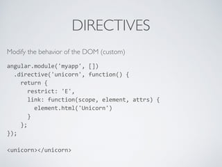 DIRECTIVES
Modify the behavior of the DOM (custom)
angular.module('myapp',	
  [])	
  
	
  	
  .directive('unicorn',	
  function()	
  {	
  
	
  	
  	
  	
  return	
  {	
  
	
  	
  	
  	
  	
  	
  restrict:	
  'E',	
  
	
  	
  	
  	
  	
  	
  link:	
  function(scope,	
  element,	
  attrs)	
  {	
  
	
  	
  	
  	
  	
  	
  	
  	
  element.html('Unicorn')	
  
	
  	
  	
  	
  	
  	
  }	
  
	
  	
  	
  	
  };	
  
});	
  
<unicorn></unicorn>
 