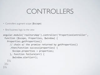 CONTROLLERS
• Controllers augment scope ($scope)
• Bind business logic to the view
angular.module('realtorsApp').controller('PropertiesController',	
  
	
  function	
  ($scope,	
  Properties,	
  $window)	
  {	
  
	
  	
  	
  Properties.getProperties()	
  
	
  	
  	
  	
  	
  //	
  chain	
  w/	
  the	
  promise	
  returned	
  by	
  getProperties()	
  
	
  	
  	
  	
  	
  .then(function	
  success(properties)	
  {	
  
	
  	
  	
  	
  	
  	
  	
  $scope.properties	
  =	
  properties;	
  
	
  	
  	
  	
  	
  },	
  function	
  failure(err)	
  {	
  
	
  	
  	
  	
  	
  	
  	
  $window.alert(err);	
  
	
  	
  	
  });	
  
	
  });	
  
});
 