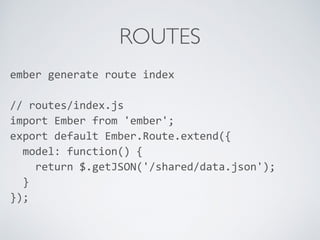 ROUTES
ember	
  generate	
  route	
  index	
  
//	
  routes/index.js	
  
import	
  Ember	
  from	
  'ember';	
  
export	
  default	
  Ember.Route.extend({	
  
	
  	
  model:	
  function()	
  {	
  
	
  	
  	
  	
  return	
  $.getJSON('/shared/data.json');	
  
	
  	
  }	
  
});	
  
	
  	
  
 