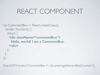 REACT COMPONENT
var CommentBox = React.createClass({
render: function() {
return (
<div className="commentBox">
Hello, world! I am a CommentBox.
</div>
);
}
});
ReactDOM.render(<CommentBox />, document.getElementById('content'));
 