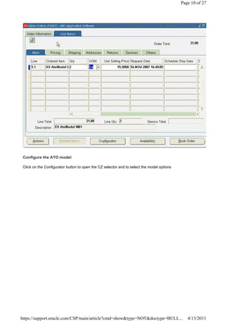 Page 10 of 27




 Configure the ATO model

 Click on the Configurator button to open the CZ selector and to select the model options




https://support.oracle.com/CSP/main/article?cmd=show&type=NOT&doctype=BULL...                  4/13/2011
 