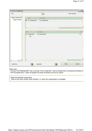 Page 11 of 27




 Notice that
 - the item 'XX OCModel M01' has a red star in the model tree : this to indicate that a component (at least) of
 - the Purchased item 1 does not appear as being mandatory and not an option


   Select the desired components
   Click on the 'done' button when finished, i.e. when the configuration is complete




https://support.oracle.com/CSP/main/article?cmd=show&type=NOT&doctype=BULL...                       4/13/2011
 