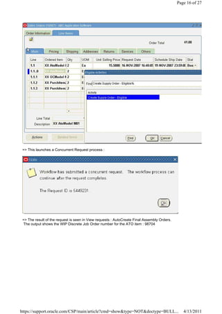 Page 16 of 27




 => This launches a Concurrent Request process :




 => The result of the request is seen in View requests : AutoCreate Final Assembly Orders.
 The output shows the WIP Discrete Job Order number for the ATO item : 98704




https://support.oracle.com/CSP/main/article?cmd=show&type=NOT&doctype=BULL...                   4/13/2011
 