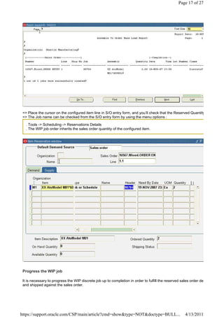 Page 17 of 27




 => Place the cursor on the configured item line in S/O entry form, and you’ll check that the Reserved Quantity
 => The Job name can be checked from the S/O entry form by using the menu options :

   . Tools -> Scheduling -> Reservations Details
   . The WIP job order inherits the sales order quantity of the configured item.




 Progress the WIP job

 It is necessary to progress the WIP discrete job up to completion in order to fulfill the reserved sales order de
 and shipped against the sales order.




https://support.oracle.com/CSP/main/article?cmd=show&type=NOT&doctype=BULL...                         4/13/2011
 
