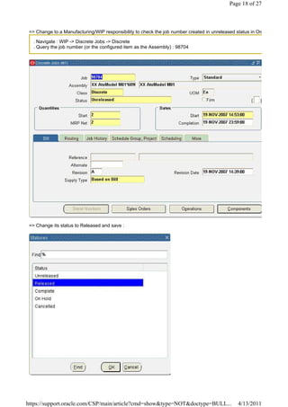 Page 18 of 27



 => Change to a Manufacturing/WIP responsibility to check the job number created in unreleased status in Org

  . Navigate : WIP -> Discrete Jobs -> Discrete
  . Query the job number (or the configured item as the Assembly) : 98704




 => Change its status to Released and save :




https://support.oracle.com/CSP/main/article?cmd=show&type=NOT&doctype=BULL...                   4/13/2011
 