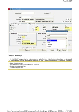 Page 20 of 27




 Complete the WIP job

 => As the full WIP job quantity has been transferred to the last step of the last operation, it can be completed.
 . To directly set the WIP job as completed, navigate to : WIP > Material transactions > Completion Transactio

   . Query the job number
   . Select the subinventory where the stock is placed
   . Set the completed quantity
   . Click the 'Done' button




https://support.oracle.com/CSP/main/article?cmd=show&type=NOT&doctype=BULL...                         4/13/2011
 