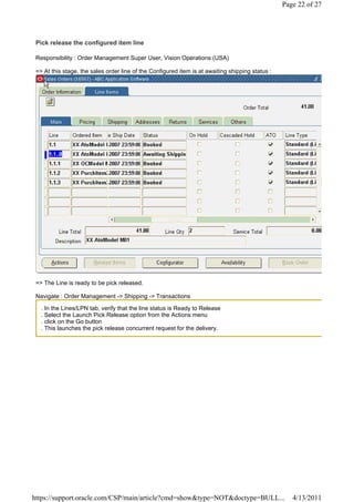 Page 22 of 27




 Pick release the configured item line

 Responsibility : Order Management Super User, Vision Operations (USA)

 => At this stage, the sales order line of the Configured item is at awaiting shipping status :




 => The Line is ready to be pick released.

 Navigate : Order Management -> Shipping -> Transactions

   . In the Lines/LPN tab, verify that the line status is Ready to Release
   . Select the Launch Pick Release option from the Actions menu
   . click on the Go button
   . This launches the pick release concurrent request for the delivery.




https://support.oracle.com/CSP/main/article?cmd=show&type=NOT&doctype=BULL...                        4/13/2011
 