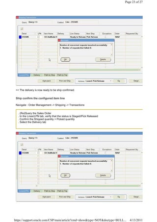 Page 23 of 27




 => The delivery is now ready to be ship confirmed.


 Ship confirm the configured item line

 Navigate : Order Management -> Shipping -> Transactions


   . (Re)Query the Sales Order
   . In the Lines/LPN tab, verify that the status is Staged/Pick Released
   . Confirm the Shipped quantity = Picked quantity
   . Select the Delivery tab




https://support.oracle.com/CSP/main/article?cmd=show&type=NOT&doctype=BULL...   4/13/2011
 