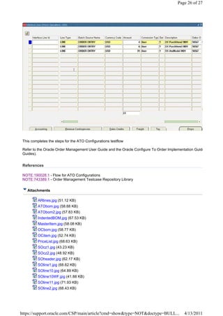 Page 26 of 27




 This completes the steps for the ATO Configurations testflow

 Refer to the Oracle Order Management User Guide and the Oracle Configure To Order Implementation Guide
 Guides).


 References

 NOTE:190028.1 - Flow for ATO Configurations
 NOTE:743389.1 - Order Management Testcase Repository Library

   Attachments

          ARlines.jpg (51.12 KB)
          ATObom.jpg (58.88 KB)
          ATObom2.jpg (57.83 KB)
          IndentedBOM.jpg (67.53 KB)
          MasterItem.jpg (58.08 KB)
          OCbom.jpg (58.77 KB)
          OCitem.jpg (52.74 KB)
          PriceList.jpg (68.63 KB)
          SOcz1.jpg (43.23 KB)
          SOcz2.jpg (48.92 KB)
          SOheader.jpg (62.17 KB)
          SOline1.jpg (68.62 KB)
          SOline10.jpg (64.89 KB)
          SOline10WF.jpg (41.88 KB)
          SOline11.jpg (71.93 KB)
          SOline2.jpg (68.43 KB)




https://support.oracle.com/CSP/main/article?cmd=show&type=NOT&doctype=BULL...              4/13/2011
 