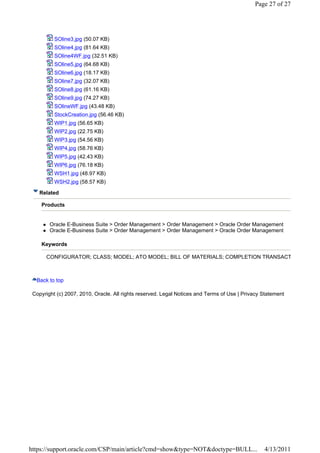 Page 27 of 27




          SOline3.jpg (50.07 KB)
          SOline4.jpg (81.64 KB)
          SOline4WF.jpg (32.51 KB)
          SOline5.jpg (64.68 KB)
          SOline6.jpg (18.17 KB)
          SOline7.jpg (32.07 KB)
          SOline8.jpg (61.16 KB)
          SOline9.jpg (74.27 KB)
          SOlineWF.jpg (43.48 KB)
          StockCreation.jpg (56.46 KB)
          WIP1.jpg (56.65 KB)
          WIP2.jpg (22.75 KB)
          WIP3.jpg (54.56 KB)
          WIP4.jpg (58.76 KB)
          WIP5.jpg (42.43 KB)
          WIP6.jpg (76.18 KB)
          WSH1.jpg (48.97 KB)
          WSH2.jpg (58.57 KB)

   Related

    Products


        Oracle E-Business Suite > Order Management > Order Management > Oracle Order Management
        Oracle E-Business Suite > Order Management > Order Management > Oracle Order Management

    Keywords

      CONFIGURATOR; CLASS; MODEL; ATO MODEL; BILL OF MATERIALS; COMPLETION TRANSACT



  Back to top

 Copyright (c) 2007, 2010, Oracle. All rights reserved. Legal Notices and Terms of Use | Privacy Statement




https://support.oracle.com/CSP/main/article?cmd=show&type=NOT&doctype=BULL...                    4/13/2011
 