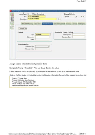 Page 3 of 27




 Assign a sales price to the newly created items

 Navigate to Pricing -> Price List-> Price List Setup. Confirm it is active.

 Create a specific Price List (or query up 'Corporate' to add them to it) and go to the List Lines zone.

 Click on the New button in the tool bar, enter the following information for each of the created items, then click

    Product Context: Item
    Product Attribute: Item Number
    Product Value: XX AtoModel M01
    Value: 15.5 (or any other value)
    Leave other fields with default values




https://support.oracle.com/CSP/main/article?cmd=show&type=NOT&doctype=BULL...                         4/13/2011
 