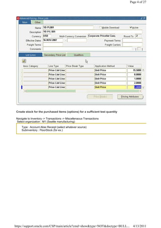 Page 4 of 27




 Create stock for the purchased items (options) for a sufficient test quantity

 Navigate to Inventory -> Transactions -> Miscellenaous Transactions
 Select organization : M1 (Seattle manufacturing)

     Type : Account Alias Receipt (select whatever source)
     Subinventory : FloorStock (for ex.)




https://support.oracle.com/CSP/main/article?cmd=show&type=NOT&doctype=BULL...      4/13/2011
 