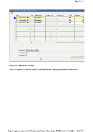 Page 5 of 27




 Create Bill Of Materials (BOMs)

 The BOM to be built for the test case will be as simple as the following (Indented BOM - final result) :




https://support.oracle.com/CSP/main/article?cmd=show&type=NOT&doctype=BULL...                         4/13/2011
 