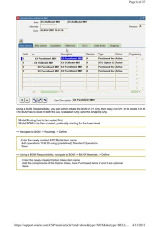 Page 6 of 27




 Using a BOM Responsibility, you can either create the BOM in V1 Org. then copy it to M1, or to create it in M
 The BOM has to exist in both the OU (Validation Org.) and the Shipping Org.


   Model Routing has to be created first
   Model BOM to be then created, preferably starting for the lower level


 => Navigate to BOM -> Routings -> Define


    Enter the newly created ATO Model item name
    Add operations 10 & 20 using (predefined) Standard Operations
    Save


 => Using a BOM Responsibility, navigate to BOM -> Bill Of Materials -> Define

      Enter the newly created Option Class item name
      Add the components of the Option Class, here Purchased items 2 and 3 are optional
      Save




https://support.oracle.com/CSP/main/article?cmd=show&type=NOT&doctype=BULL...                      4/13/2011
 