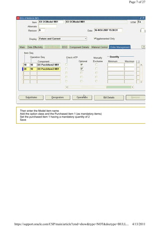 Page 7 of 27




   Then enter the Model item name
   Add the option class and the Purchased item 1 (as mandatory items)
   Set the purchased item 1 having a mandatory quantity of 2
   Save




https://support.oracle.com/CSP/main/article?cmd=show&type=NOT&doctype=BULL...     4/13/2011
 