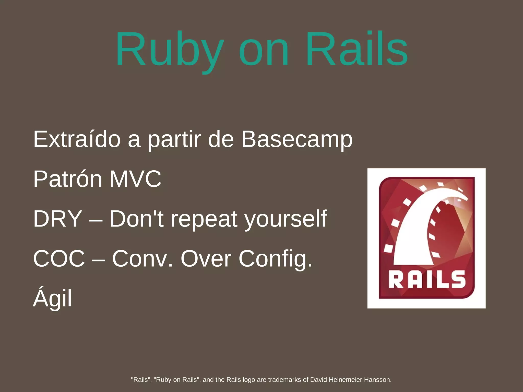 Ruby on Rails Extraído a partir de Basecamp Patrón MVC DRY – Don't repeat yourself COC – Conv. Over Config. Ágil "Rails", "Ruby on Rails", and the Rails logo are trademarks of David Heinemeier Hansson. 