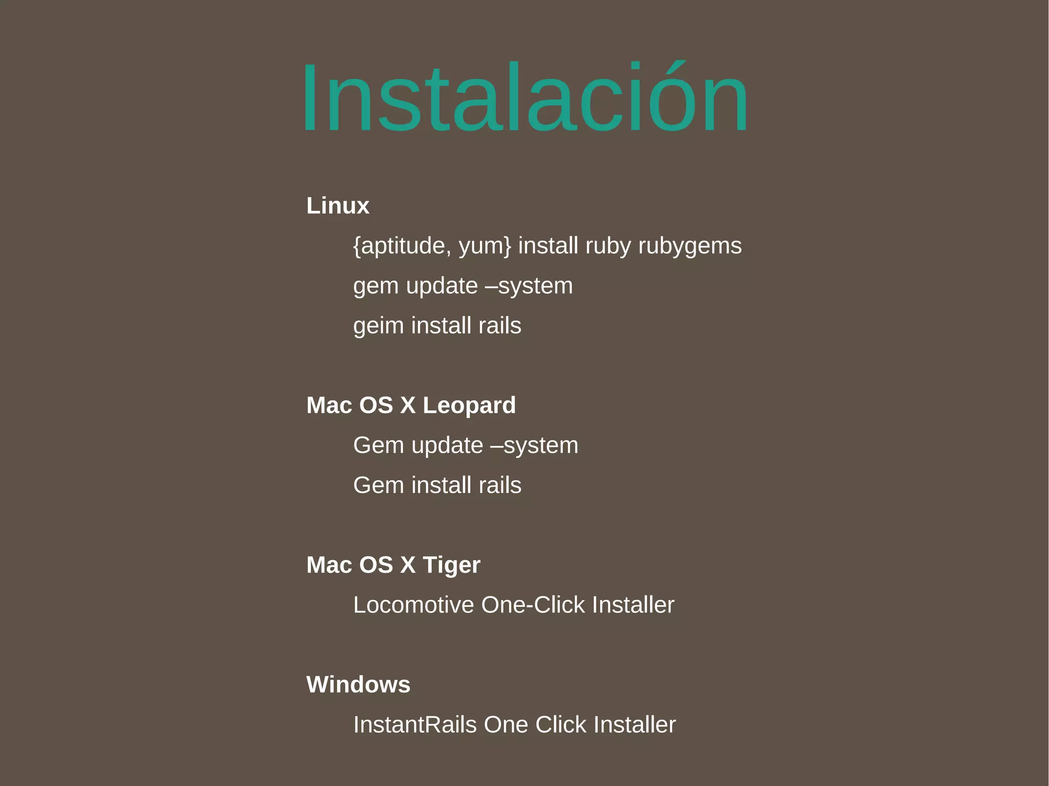 Instalación Linux {aptitude, yum} install ruby rubygems gem update –system geim install rails Mac OS X Leopard Gem update –system Gem install rails Mac OS X Tiger Locomotive One-Click Installer Windows InstantRails One Click Installer 