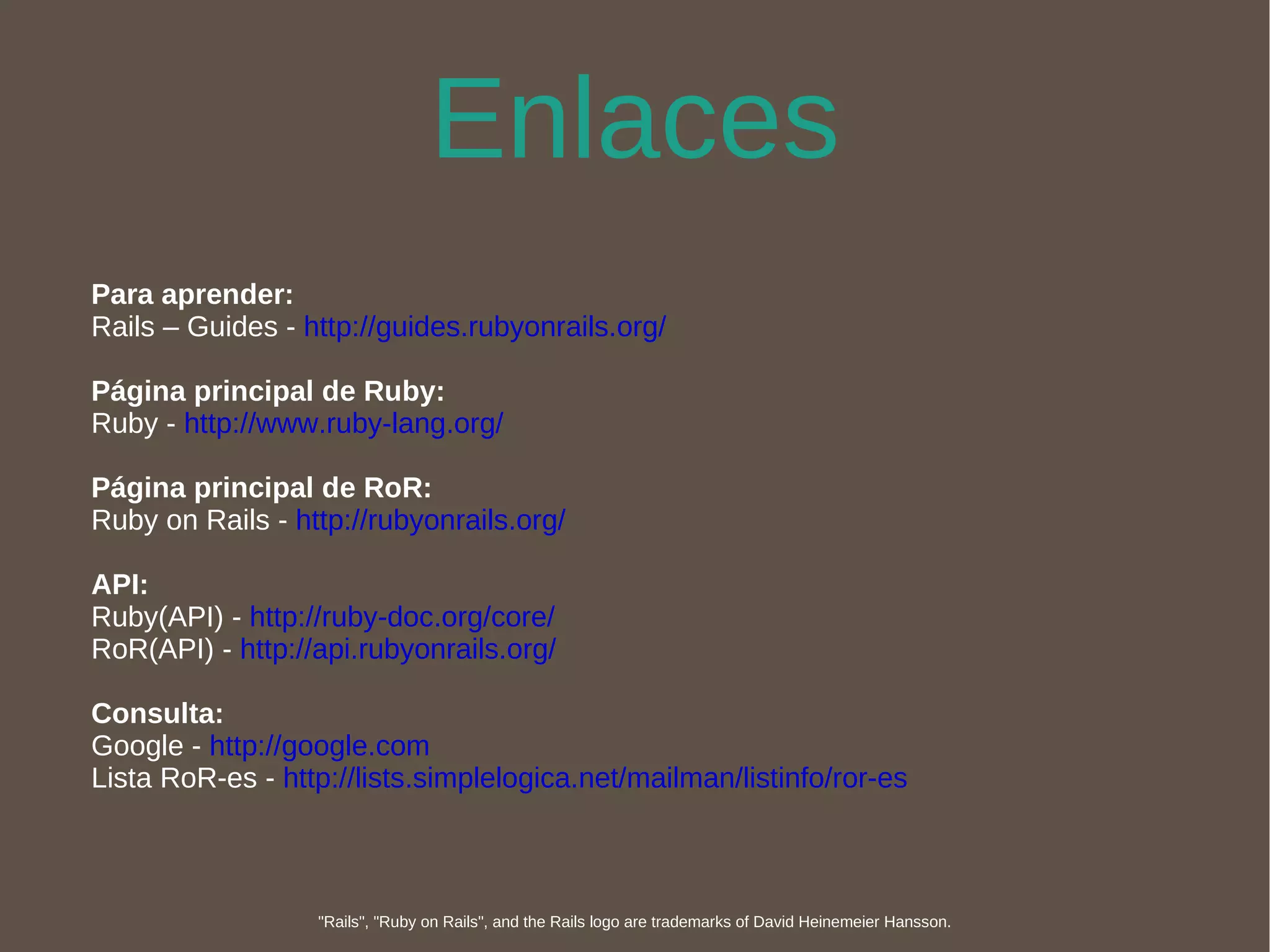 Enlaces Para aprender: Rails – Guides -  http://guides.rubyonrails.org/ Página principal de Ruby: Ruby -  http://www.ruby-lang.org/ Página principal de RoR: Ruby on Rails -  http://rubyonrails.org/ API: Ruby(API) -  http://ruby-doc.org/core/ RoR(API) -  http://api.rubyonrails.org/ Consulta: Google -  http://google.com Lista RoR-es -  http://lists.simplelogica.net/mailman/listinfo/ror-es "Rails", "Ruby on Rails", and the Rails logo are trademarks of David Heinemeier Hansson. 