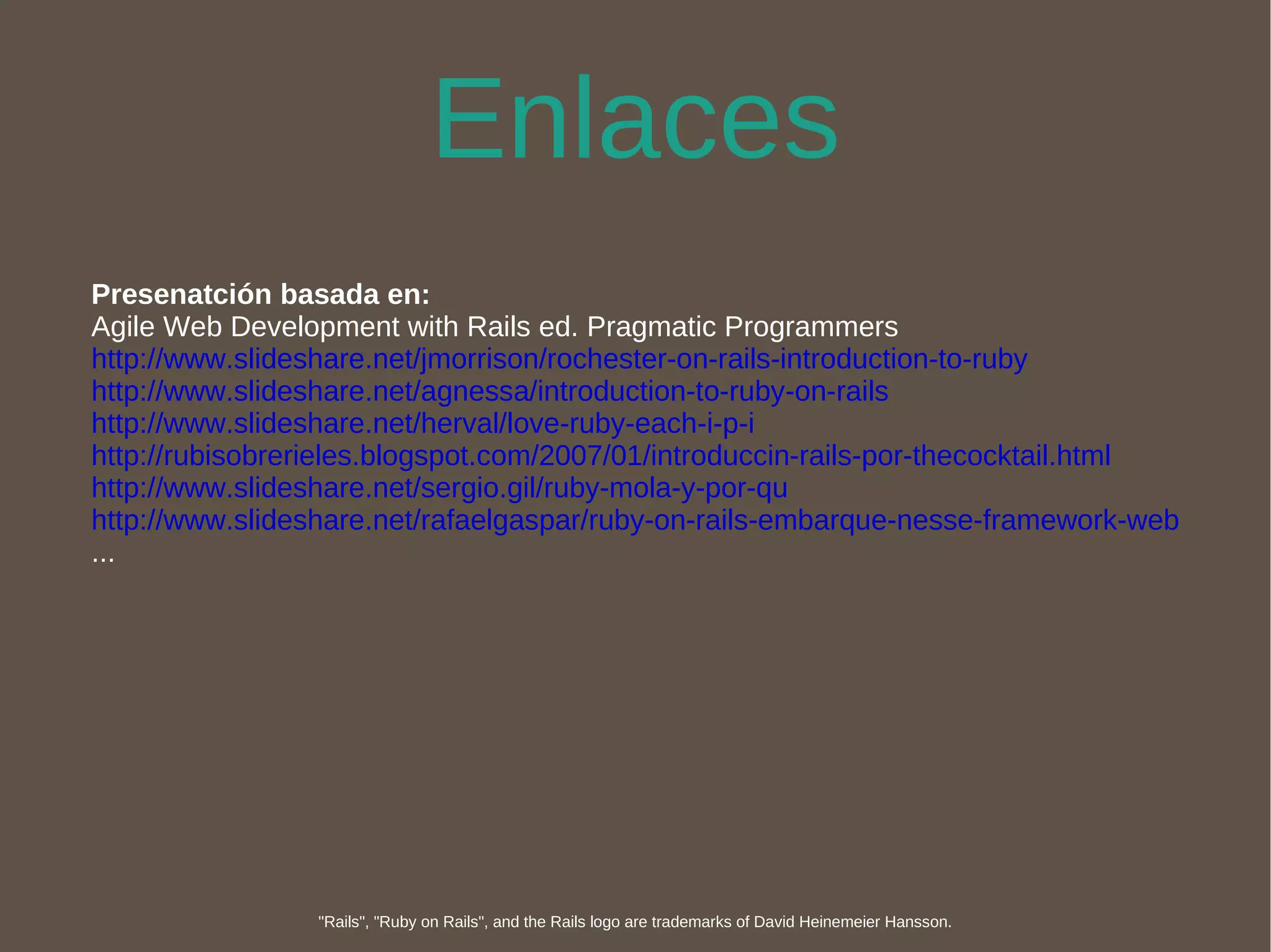 Enlaces Presenatción basada en: Agile Web Development with Rails ed. Pragmatic Programmers http://www.slideshare.net/jmorrison/rochester-on-rails-introduction-to-ruby http://www.slideshare.net/agnessa/introduction-to-ruby-on-rails http://www.slideshare.net/herval/love-ruby-each-i-p-i http://rubisobrerieles.blogspot.com/2007/01/introduccin-rails-por-thecocktail.html http://www.slideshare.net/sergio.gil/ruby-mola-y-por-qu http://www.slideshare.net/rafaelgaspar/ruby-on-rails-embarque-nesse-framework-web ... "Rails", "Ruby on Rails", and the Rails logo are trademarks of David Heinemeier Hansson. 