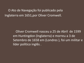 O Ato de Navegação foi publicado pela
Inglaterra em 1651,por Oliver Cromwell.
Oliver Cromwell nasceu a 25 de Abril de 1599
em Huntingdon (Inglaterra) e morreu a 3 de
Setembro de 1658 em (Londres ), foi um militar e
líder político inglês .
 