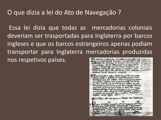 O que dizia a lei do Ato de Navegação ?
Essa lei dizia que todas as mercadorias coloniais
deveriam ser trasportadas para Inglaterra por barcos
ingleses e que os barcos estrangeiros apenas podiam
transportar para Inglaterra mercadorias produzidas
nos respetivos países.
 
