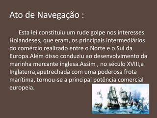 Ato de Navegação :
Esta lei constituiu um rude golpe nos interesses
Holandeses, que eram, os principais intermediários
do comércio realizado entre o Norte e o Sul da
Europa.Além disso conduziu ao desenvolvimento da
marinha mercante inglesa.Assim , no século XVIII,a
Inglaterra,apetrechada com uma poderosa frota
marítima, tornou-se a principal potência comercial
europeia.
 