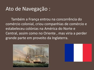 Ato de Navegação :
Também a França entrou na concorrência do
comércio colonial, criou companhias de comércio e
estabeleceu colónias na América do Norte e
Central, assim como no Oriente , mas viria a perder
grande parte em proveito da Inglaterra.
 