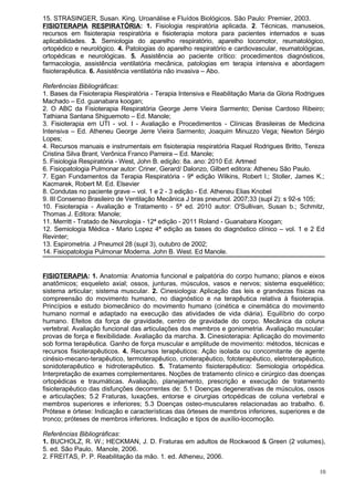 15. STRASINGER, Susan. King. Uroanálise e Fluídos Biológicos. São Paulo: Premier, 2003.
FISIOTERAPIA RESPIRATÓRIA: 1. Fisiologia respiratória aplicada. 2. Técnicas, manuseios,
recursos em fisioterapia respiratória e fisioterapia motora para pacientes internados e suas
aplicabilidades. 3. Semiologia do aparelho respiratório, aparelho locomotor, reumatológico,
ortopédico e neurológico. 4. Patologias do aparelho respiratório e cardiovascular, reumatológicas,
ortopédicas e neurológicas. 5. Assistência ao paciente crítico: procedimentos diagnósticos,
farmacologia, assistência ventilatória mecânica, patologias em terapia intensiva e abordagem
fisioterapêutica. 6. Assistência ventilatória não invasiva – Abo.

Referências Bibliográficas:
1. Bases da Fisioterapia Respiratória - Terapia Intensiva e Reabilitação Maria da Gloria Rodrigues
Machado – Ed. guanabara koogan;
2. O ABC da Fisioterapia Respiratória George Jerre Vieira Sarmento; Denise Cardoso Ribeiro;
Tathiana Santana Shiguemoto – Ed. Manole;
3. Fisioterapia em UTI - vol. I - Avaliação e Procedimentos - Clínicas Brasileiras de Medicina
Intensiva – Ed. Atheneu George Jerre Vieira Sarmento; Joaquim Minuzzo Vega; Newton Sérgio
Lopes;
4. Recursos manuais e instrumentais em fisioterapia respiratória Raquel Rodrigues Britto, Tereza
Cristina Silva Brant, Verônica Franco Parreira – Ed. Manole;
5. Fisiologia Respiratória - West, John B. edição: 8a. ano: 2010 Ed. Artmed
6. Fisiopatologia Pulmonar autor: Criner, Gerard/ Dalonzo, Gilbert editora: Atheneu São Paulo.
7. Egan Fundamentos da Terapia Respiratória - 9ª edição Wilkins, Robert l.; Stoller, James K.;
Kacmarek, Robert M. Ed. Elsevier
8. Condutas no paciente grave – vol. 1 e 2 - 3 edição - Ed. Atheneu Elias Knobel
9. III Consenso Brasileiro de Ventilação Mecânica J bras pneumol. 2007;33 (supl 2): s 92-s 105;
10. Fisioterapia - Avaliação e Tratamento - 5ª ed. 2010 autor: O'Sullivan, Susan b.; Schmitz,
Thomas J. Editora: Manole;
11. Merritt - Tratado de Neurologia - 12ª edição - 2011 Roland - Guanabara Koogan;
12. Semiologia Médica - Mario Lopez 4ª edição as bases do diagnóstico clínico – vol. 1 e 2 Ed
Revinter;
13. Espirometria. J Pneumol 28 (supl 3), outubro de 2002;
14. Fisiopatologia Pulmonar Moderna. John B. West. Ed Manole.


FISIOTERAPIA: 1. Anatomia: Anatomia funcional e palpatória do corpo humano; planos e eixos
anatômicos; esqueleto axial; ossos, junturas, músculos, vasos e nervos; sistema esquelético;
sistema articular; sistema muscular. 2. Cinesiologia: Aplicação das leis e grandezas físicas na
compreensão do movimento humano, no diagnóstico e na terapêutica relativa à fisioterapia.
Princípios e estudo biomecânico do movimento humano (cinética e cinemática do movimento
humano normal e adaptado na execução das atividades de vida diária). Equilíbrio do corpo
humano. Efeitos da força de gravidade, centro de gravidade do corpo. Mecânica da coluna
vertebral. Avaliação funcional das articulações dos membros e goniometria. Avaliação muscular:
provas de força e flexibilidade. Avaliação da marcha. 3. Cinesioterapia: Aplicação do movimento
sob forma terapêutica. Ganho de força muscular e amplitude de movimento: métodos, técnicas e
recursos fisioterapêuticos. 4. Recursos terapêuticos: Ação isolada ou concomitante de agente
cinésio-mecano-terapêutico, termoterapêutico, crioterapêutico, fototerapêutico, eletroterapêutico,
sonidoterapêutico e hidroterapêutico. 5. Tratamento fisioterapêutico: Semiologia ortopédica.
Interpretação de exames complementares. Noções de tratamento clínico e cirúrgico das doenças
ortopédicas e traumáticas. Avaliação, planejamento, prescrição e execução de tratamento
fisioterapêutico das disfunções decorrentes de: 5.1 Doenças degenerativas de músculos, ossos
e articulações; 5.2 Fraturas, luxações, entorse e cirurgias ortopédicas de coluna vertebral e
membros superiores e inferiores; 5.3 Doenças osteo-musculares relacionadas ao trabalho. 6.
Prótese e órtese: Indicação e características das órteses de membros inferiores, superiores e de
tronco; próteses de membros inferiores. Indicação e tipos de auxílio-locomoção.

Referências Bibliográficas:
1. BUCHOLZ, R. W.; HECKMAN, J. D. Fraturas em adultos de Rockwood & Green (2 volumes),
5. ed. São Paulo, Manole, 2006.
2. FREITAS, P. P. Reabilitação da mão. 1. ed. Atheneu, 2006.

                                                                                                10
 