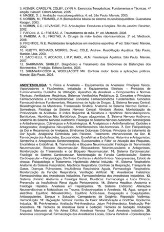 3. KISNER, CAROLYN; COLBY, LYNN A. Exercícios Terapêuticos: Fundamentos e Técnicas. 4ª
edição, Barueri: Editora Manole, 2005.
4. MAGEE, D. J. Avaliação musculoesquelética, 4. ed. São Paulo: Manole, 2005.
5. NORDIN, M.; FRANKEL,V.H.;Biomecânica básica do sistema musculoesquelético. Guanabara
Koogan, 2003.
6. NORKIN, C.C.; LEVANGIE, P.C. Articulações: Estruturas e funções. Rio de Janeiro: Revinter,
2002.
7. PARDINI, A. G.; FREITAS, A. Traumatismos da mão. 4ª ed. Medbook, 2008.
8. PARDINI, A. G.; FREITAS, A. Cirurgia da mão- lesões não-traumáticas. 2ª ed. Medbook,
2008.
9. PRENTICE, W.E. Modalidades terapêuticas em medicina esportiva. 4ª ed. São Paulo: Manole,
2002.
10. RUOTTI, RICHARD, MORRIS, David, COLE, Andrew. Reabilitação Aquática. São Paulo.
Manole. Ltda, 2000.
11. SACCHELLI, T; ACCACIO, L.M.P; RADL, ALM. Fisioterapia Aquática. São Paulo. Manole,
2007.
12. SAHRMANN, SHIRLEY. Diagnóstico e Tratamento das Síndromes de Disfunções dos
Movimentos. 1ª edição, Editora Santos, 2005.
13. SHUMWAY-COOK A, WOOLLACOTT MH. Controle motor: teoria e aplicações práticas.
Manole, São Paulo, 2003.


ANESTESIOLOGIA: 1. Física e Anestesia – Equipamentos de Anestesia: Princípios físicos,
Vaporizadores e Fluxômetros, Instalação e Equipamentos Elétricos – Princípios de
Funcionamentos Cuidados de Utilização, Aparelhos de Anestesia – Componentes e Normas
Técnicas, Ventiladores Mecânicos, Sistemas Ventilatórios Pediátricos. 2. Conceitos e Princípios
Farmacocinéticos e Farmacodinâmicos: Conceitos Farmacocinéticos Fundamentais, Conceitos
Farmacodinâmicos Fundamentais, Mecanismos de Ação de Drogas. 3. Sistema Nervoso Central:
Bioeletrogênese da Membrana. Transmissão Sinática, Anatomia do Sistema Nervoso Central –
Somestesia, Fisiologia do Sistema Nervoso Central: Atividade Motora, Monitorização da
Profundidade da Anestesia. O índice Bispectral. 4. Sedativos e Hipnóticos: Benzodiazepínicos,
Barbituricos, Hipnóticos Não Barbitúricos, Drogas α2agonistas. 5. Sistema Nervoso Autônomo:
Anatomia do Sistema Nervoso Autônomo, Fisiologia do Sistema Nervoso Autônomo: Adrenérgicos
e Antiadrenérgicos, Colinérgicos e Anticolinérgicos. 6. Analgésicos e Antiinflamatórios: Opióides e
Antagonistas; Analgésicos não-opióides, Antiinflamatórios não-hormonais. 7. Dor: Fisiopatologia
da Dor e Mecanismos de Anelgesia, Síndromes Dolorosas Crônicas, Princípios do tratamento da
Dor Aguda, Analgésica Controlada pelo Paciente, Tratamento Intervencionista da Dor. 8.
Farmacologia dos Autacóides, Eucosanóides, Encefalinas e Endorfinas: Histamina e Antagonistas,
Serotonina e Antagonistas Serotoninergicos, Eucosanóides e Fator de Ativação das Plaquetas,
Encefalinas e Endorfinas. 9. Transmissão e Bloqueio Neuromuscular: Fisiologia da Transmissão
Neuromuscular, Bloqueio Neuromuscular, Bloqueadores Neuromusculares e Antagonistas,
Monitorização da Transmissão e do Bloqueio Neuromuscular. 10. Sistema Cardiovascular:
Fisiologia do Sistema Cardiovascular, Monitorização da Função Cardiovascular, Sistema
Cardiovascular – Fisiopatologia, Disritmias Cardíacas e Antidisrítmicos, Vasopressores, Estado de
choque, Fisiopatologia e Tratamento, Hipotensão Arterial Induzida. 11. Sistema Respiratório:
Anatomia do Sistema Respiratório, Mecânica Respiratória, Controle da Respiração, Transporte de
Gases, Doenças Pulmonares, Insuficiência Respiratória Aguda, Farmacologia Respiratória,
Monitorização da Função Respiratória, Ventilação Artificial. 12. Anestésicos Inalatórios:
Farmacocinética dos Anestésicos Inalatórios, Farmacodinâmica dos Anestésicos Inalatórios. 13.
Sistema Urinário: Anatomia e Fisiologia Renal, Diuréticos: Farmacologia e Usos Clínicos,
Prevenção da Insuficiência Renal Aguda Perioperatória. 14. Sistema Hepático: Anatomia e
Fisiologia Hepática. Anestesia em Hepatopatias. 15. Sistema Endócrino: Alterações
Neuroendócrinas e Metabólicas no Trauma, Endocrinopatias e Anestesia. 16. Água, sangue e
eletrólitos: Equilíbrio Hidroeletrolítico, Equilíbrio Ácido-base, Coagulação e Coagulopatias,
Anticoagulantes, Sangue e Soluções Carregadoras de Oxigênio, Reposição Volêmica,
Hemodiluição. 17. Regulação Térmica: Perdas de Calor: Monitorização e Controle, Hipotermia
Induzida. 18. Pré-Anestesia: Avaliação Pré-Anestésica, Jejum Pré-Anestésico, Medicação Pré-
Anestésica. 19. Técnicas de Anestesia Geral e Sedação: Técnicas de Sedação, Intubação
Traqueal, Manuseio da Via Aérea Difícil, Anestesia Venosa Total, Anestesia Inalatória. 20.
Anestesia Locorregional: Farmacologia dos Anestésicos Locais, Coluna Vertebral –Considerações
                                                                                                 11
 
