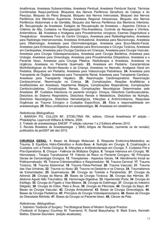 Anatômicas, Anestesia Subaracnóidea, Anestesia Peridual, Anestesia Peridural Sacral, Técnicas
Combinadas Raqui-peridural, Bloqueios dos Nervos Periféricos Sensitivos da Cabeça e do
Pescoço, Bloqueio do Plexo Braquial, Bloqueio dos Nervos Intercostais, Bloqueio dos Nervos
Periféricos dos Membros Superiores, Anestesia Regional Intravenosa, Bloqueio dos Nervos
Periféricos Abdominais e da Genitália, Bloqueio dos Nervos Periféricos dos Membros Inferiores.
21. Recuperação da Anestesia: Estágios da Recuperação da Anestesia – Aspectos Clínicos e
Critérios de Alta, Cuidados na Recuperação Pós-Anestésica, Controle de Náuseas e Vômitos,
Antieméticos. 22. Anestesia e Analgesia para Procedimentos cirúrgicos, Exames Diagnósticos e
Terapêuticos: Anestesia Fora do Centro Cirúrgico, Anestesia para Radiodiagnóstico, Anestesia
para Radiologia Intervencionista, Anestesia Ambulatorial, Anestesia para Neurocirurgia, Anestesia
para Oftalmologia, Anestesia para Otorrinolaringologia, Anestesia para Buco-Maxilo-Facial,
Anestesia para Endoscopia Digestiva, Anestesia para Broncoscopia e Cirurgia Torácica, Anestesia
em Cardiopatias, Anestesia para Cirurgia Cardíaca em Crianças, Anestesia para Cirurgia Vascular,
Anestesia para Cirurgia Videolaparoscópica, Anestesia para Cirurgia Bariátrica, Anestesia para
Urologia, Anestesia para Ginecologia, Anestesia para Procedimentos Ortopédicos, Anestesia e o
Paciente Idoso, Anestesia para Cirurgia Plástica, Radioterapia e Anestesia, Anestesia na
Urgência, Anestesia no Paciente Queimado. 23. Anestesia em Pediatria: Características
Morfofisiológicas do Recém-Nascido e da Criança, Anestesia no Neonato, Analgesia Geral em
Pediatria, Bloqueios em Pediatria, Anestesia para Videocirurgia Pedíatriaca. 24. Anestesia para
Transplante de Órgãos: Anestesia para Transplante Renal, Anestesia para Transplante Cardíaco,
Anestesia para Transplante Hepático. 25. Reanimação Cardirrespiratória: Reanimação
Cardiopulmonar, Reanimação na Criança. 26. Complicações: Reações Anafiláticas e
Anafilactóides em Anestesia, Hipertermia Maligna, Complicações Respiratórias, Complicações
Cardiocirculatórias, Complicações Renais, Complicações Neurológicas Determinadas pela
Anestesia. 27. Cuidados Intensivos no paciente cirúrgico: Choque, Distúrbios Cardiovasculares,
Distúrbios do Sistema Respiratório, Distúrbios Renais e Metabólicos, Distúrbios da Nutrição,
Distúrbios Neurológicos, Distúrbios Hematológicos, Infecções e Antimicrobianos, Respostas
Orgânicas ao Trauma Cirúrgico e Cuidados Específicos. 28. Ética e responsabilidade em
anestesiologia; 29. Risco profissional em anestesiologia; 30. Anestesia em obstetrícia.

Referências Bibliográficas:
1. BARASH PG, CULLEN BF, STOELTING RK. editors. Clinical Anesthesia 6ª edição -
Philadelphia, Lippincott Willians & Wilkins, 2009.
2. Tratado de anestesiologia SAESP 7º edição volumes 1 e 2 Editora atheneu 2012.
3. Revista Brasileira de Anestesiologia ( SBA) Artigos de Revisão, (somente os de revisão)
publicados de jan2007 até dez 2012.


CIRURGIA GERAL: 1. Bases da Biologia Molecular; 2. Resposta Endócrina-Metabólica ao
Trauma; 3. Equilíbrio Hidro-Eletrolítico e Ácido-Base; 4. Nutrição em Cirurgia; 5. Cicatrização e
Cuidados com a Ferida Cirúrgica; 6. Infecções e Antibioticoterapia em Cirurgia; 7. Cuidados Pré e
Pós-Operatórios; 8. Choque - Falência de Múltiplos Órgãos; 9. Terapia Intensiva em Cirurgia; 10.
Hemostasia - Terapia Transfusional; 11 .Fatores de Risco no Paciente Cirúrgico; 12. Princípios
Gerais de Cancerologia Cirúrgica; 13. Transplantes - Aspectos Gerais. 14. Atendimento Inicial ao
Politraumatizado; 15. Trauma Crânioencefálico e Raquimedular; 16. Trauma Cervical; 17. Trauma
Torácico; 18. Trauma Abdominal; 19. Trauma Pelve-Perineal; 20. Trauma Vascular; 21. Trauma
das Vias Urinárias; 22. Trauma no Idoso; 23. Trauma na Gestante e na Criança; 24. Traumatismos
de Extremidades; 25. Queimaduras. 26. Cirurgia da Tireóide e Paratireóide; 27. Cirurgia da
Adrenal; 28. Cirurgia da Mama; 29. Bases da Cirurgia Torácica; 30. Cirurgia das Hérnias; 31.
Abdome Agudo Não Traumático; 32. Hemorragia Digestiva; 33. Hipertensão Porta; 34. Cirurgia do
Esôfago; 35. Cirurgia do Fígado e Vias Biliares; 36. Cirurgia do Estômago; 37. Cirurgia do Intestino
Delgado; 38. Cirurgia do Cólon, Reto e Ânus; 39. Cirurgia do Pâncreas; 40. Cirurgia do Baço; 41.
Bases da Cirurgia Vascular; 42. Cirurgia Ambulatorial; 43. Bases da Cirurgia Ginecológica; 44.
Bases da Cirurgia Pediátrica; 45. Princípios de Cirurgia Vídeolaparoscópica; 46. Bases da Cirurgia
da Obesidade Mórbida; 47. Bases da Cirurgia no Paciente Idoso. 48. Câncer de Pele.

Referências Bibliográficas:
1. Sabiston Textbook of Surgery: The Biological Basis of Modern Surgical Practice
(Textbook of Surgery) Courtney M. Townsend, R. Daniel Beauchamp, B. Mark Evers, Kenneth
Mattox. Elsevier-Saunders (edição atualizada);
                                                                                                  12
 