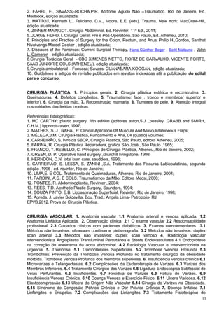 2. FAHEL, E., SAVASSI-ROCHA,P.R. Abdome Agudo Não –Traumático. Rio de Janeiro, Ed.
Medbook, edição atualizada;
3. MATTOX, Kenneth L., Feliciano, D.V., Moore, E.E. (eds). Trauma. New York: MacGraw-Hill,
edição atualizada;
4. ZINNER-MAINGOT. Cirurgia Abdominal. Ed. Revinter, 11ª Ed., 2011;
5. JORGE FILHO, I. Cirurgia Geral: Pré e Pós-Operatório. São Paulo, Ed. Atheneu, 2010;
6. Principles and Practice of Surgery for the Colon, Rectum, and Anus Philip H.,Gordon, Santhat
Nivatvongs Marcel Decker , edição atualizada;
7. Diseases of the Pancreas: Current Surgical Therapy. Hans Günther Beger , Seiki Matsuno , John
L. Cameron , edição atualizada;
8.Cirurgia Torácica Geral - CBC XIMENES NETTO, RORIZ DE CARVALHO, VICENTE FORTE,
SAAD JÚNIOR E COLS (ATHENEU), edição atualizada;
9.Cirurgia ambulatorial – Fonseca; Savassi GUANABARA KOOGAN, edição atualizada;
10. Guidelines e artigos de revisão publicados em revistas indexadas até a publicação do edital
para o concurso.


CIRURGIA PLÁSTICA: 1. Princípios gerais. 2. Cirurgia plástica estética e reconstrutiva. 3.
Queimaduras. 4. Defeitos congênitos. 5. Traumatismo: face , tronco e membros( superior e
inferior). 6. Cirurgia da mão. 7. Reconstrução mamaria. 8. Tumores de pele. 9. Atenção integral
nos cuidados das feridas cronicas.

Referências Bibliográficas:
1. MC CARTHY: plastic surgery, fifth edition (editores aston,S.J .,beasley, GRABB and SMIRH,
C.H.M.) lippncott-raven, 1997;
2. MATHES, S. J., NAHAI, F: Clinical Aplication Of Muscule And Musculutateneous Flaps;
3. MÉLEGA,J.M. Cirurgia Plástica, Fundamento e Arte, 04 (quatro) volumes;
4. CARREIRÃO, S. livro da SBCP, Cirurgia Plástica, São Paulo, editora Atheneu, 2005;
5. FARINA, R. Cirurgia Plástica Reparadora, gráfica São José , São Paulo ,1965;
6. FRANCO, T. REBELLO, C. Princípios de Cirurgia Plástica, Atheneu, Rio de Janeiro, 2002;
7. GREEN, D. P. Operative hand surgery ,churchill livingstone, 1998;
8. HERNDON, D.N. total burn care, saudders, 1996;
9. CARREIRÃO, S. LESSA, S. ZANINI ,S.A. Tratamento das Fissuras Labiopalatinas, segunda
edição ,1996 , ed. revinter, Rio de Janeiro;
10. LIMA,E. E COL. Tratamento de Queimaduras, Atheneu, Rio de Janeiro, 2004;
11. PARDINI, A.G. E COLS. Traumatismos da Mão, Editora Medsi, 2000;
12. PONTES, R. Abdominoplastia, Revinter , 2004;
13. REES, T.D. Aesthetic Plastic Surgery, Saunders, 1994;
14. SOUZA PINTO, E.B. Lipoaspiração Superficial, Revinter, Rio de Janeiro, 1998;
15. Agreda, J. Javier Soldevilla, Bou. Trad.: Angela Lima- Petropolis- RJ
EPVB,2012. Prova de Cirurgia Plástica.


CIRURGIA VASCULAR: 1. Anatomia vascular 1.1 Anatomia arterial e venosa aplicada. 1.2
Anatomia Linfática Aplicada. 2. Observação clínica 2.1 O exame vascular 2.2 Responsabilidade
profissional. 2.3 Cuidados clínicos com pacientes diabéticos. 3. Exames complementares 3.1
Métodos não invasivos: ultrassom contínuo e pletismografia. 3.2 Métodos não invasivos: duplex
scan arterial 3.3 Métodos não invasivos: duplex scan venoso 4. Radiologia vascular
intervencionista Angioplastia Transluminal Percutânea e Stents Endovasculares 4.1 Endoprótese
na correção do aneurisma da aorta abdominal. 4.2 Radiologia Vascular e Intervencionista na
urgência. 5. Trombose. 5.1 Tromboflebites Superficiais. 5.2 Trombose Venosa Profunda 5.3
Trombofilias: Prevenção da Trombose Venosa Profunda no tratamento cirúrgico da obesidade
mórbida. Trombose Venosa Profunda dos membros superiores. 6. Insuficiência venosa crônica 6.1
Microvarizes e Telangectasias. 6.2 Complicações da Escleroterapia de Varizes. 6.3 Varizes dos
Membros Inferiores. 6.4 Tratamento Cirúrgico das Varizes 6.5 Ligadura Endoscópica Subfascial de
Veias Perfurantes. 6.6 Insuficientes. 6.7 Recidiva de Varizes 6.8 Rotura de Varizes. 6.9
Insuficiência Venosa Crônica. 6.10 Doença Venosa e Exercício Físico. 6.11 Úlcera Varicosa. 6.12
Elastocompressão 6.13 Úlcera de Origem Não Vascular 6.14 Cirurgia de Varizes na Obesidade.
6.15 Síndrome de Congestão Pélvica Crônica e Dor Pélvica Crônica 7. Doença linfática 7.1
Linfangites e Erisipelas 7.2 Complicações das Linfangites 7.3 Tratamento Fisioterápico do
                                                                                              13
 