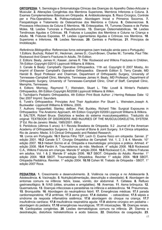 ORTOPEDIA: 1. Semiologia e Sintomatologia Clínicas das Doenças do Aparelho Ósteo-Articular e
Muscular. 2. Alterações Congênitas dos Membros Superiores, Membros Inferiores e Coluna. 3.
Exames Complementares Básicos em Ortopedia. 4. Antibioticoterapia. 5. Risco Cirúrgico, Controle
per e Pós-Operatórios. 6. Politraumatizado: Abordagem Inicial e Primeiros Socorros. 7.
Fisiopatologia e Tratamento da Osteoartrose dos Membros e Coluna. 8. Osteonecrose. 9.
Processos Infecciosos da Coluna E Membros. 10. Entesopatias. 11. Tumores Ósseos e de Partes
Moles. 12. Lesões Tumorais e Pseudotumorais. 13. Doenças Ósteometabólicas. 14. Lesões
Tendinosas Agudas e Crônicas. 15. Fraturas e Luxações dos Membros e Coluna na Criança e
Adulto. 16. Fraturas Expostas. 17. Lesões Ligamentares Agudas e Crônicas nos Membros. 18.
Superiores e Inferiores. 19. Lesões Nervosas. 20. Centrais e Periféricas. 21. Princípios de
Imobilização.

Referência Bibliográfica: Referencias livros estrangeiros (sem tradução ainda para o Português)
1.Editors: Bucholz, Robert W.; Heckman, James D.; Court-Brown, Charles M.; Tornetta, Paul Title:
Rockwood And Green's Fractures In Adults, 7th Edition.
2. Editors: Beaty, James H.; Kasser, James R. Title: Rockwood and Wilkins Fractures in Children,
7th Edition Copyright ©2010 Lippincott Williams & Wilkins.
3. Canale & Beaty: Campbell's Operative Orthopaedics, 11th ed. Copyright © 2007 Mosby, An
Imprint of Elsevier Campbell's Operative Orthopaedics Eleventh Edition S. Terry Canale, MD
Harold B. Boyd Professor and Chairman, Department of Orthopaedic Surgery, University of
Tennessee–Campbell Clinic, Memphis, Tennessee James H. Beaty, MD Professor, Department of
Orthopaedic Surgery, University of Tennessee–Campbell Clinic, Chief of Staff, Campbell Clinic,
Memphis, Tennessee.
4. Editors: Morrissy, Raymond T.; Weinstein, Stuart L. Title: Lovell & Winter's Pediatric
Orthopaedics, 6th Edition Copyright Â©2006 Lippincott Williams & Wilkin.
5. Tachdjian's Pediatric Orthopaedics, 4th Edition Print Book Author: J Herring Release Date: 12
Dec 2007 Imprint: Saunders.
6. Turek's Orthopaedics: Principles And Their Application Por Stuart L. Weinstein,Joseph A.
Buckwalter -Lippincott Williams & Wilkins, 2005.
7. Authors: Hoppenfeld, Stanley; deBoer, Piet; Buckley, Richard Title: Surgical Exposures in
Orthopaedics: The Anatomic Approach, 4th Edition Copyright ©2009 Lippincott Williams & Wilkins.
8. SALTER, Robert Bruce. Distúrbios e lesões do sistema musculoesquelético. Traduzido do
original: TEXTBOOK OF DISORDERS AND INJURIES OF THE MUSCULOSKELETAL SYSTEM.
3ª Ed. Rio de Janeiro: Medsi, 1985/2001. 699 p
9. Periódicos (últimos 5 anos): 9.1 Revista Brasileira de Ortopedia. 9.2 Journal of the American
Academy of Orthopaedics Surgeons. 9.3 Journal of Bone & Joint Surgery. 9.4 Clinica ortopédica.
Rio de Janeiro: Medsi. 9.5 Clinical Orthopaedic and Related Research.
10. Livros em Português: 10.1 Barros Filho TEP, Lech O. Exame físico em ortopedia. Sarvier. 2°
edição 2001. 10.2 Canale S.T. Cirurgia Ortopédica de Campbell. Vol. 1, 2, 3 & 4. Manole. 10°
edição 2007. 10.3 Hebert Sizínio et al. Ortopedia e traumatologia: princípios e prática. Artmed. 4°
edição 2008. 10.4 Pardini A. Traumatismos da mão. Medbook. 4° edição 2008. 10.5 Rockwood
C.A., Wilkins Fraturas em crianças. Manole 5° edição 2004. 10.6 Rockwood C.A., Wilkins Fraturas
em adultos. Vol. 1 & 2. Manole 5° edição 2006. 10.7 SBOT. Ortopedia do Adulto. Revinter. 1°
edição 2004. 10.8 SBOT. Traumatologia Ortopédica. Revinter 1° edição 2004. 10.9 SBOT.
Ortopedia Pediátrica. Revinter. 1° edição 2004. 10.10 Cohen M. Tratado de Ortopedia - SBOT. 1°
edição 2007 Roca.


PEDIATRIA: 1. Crescimento e desenvolvimento. 2. Violência na criança e no Adolescente 3.
Adolescência. 4. Vacinação. 5. Nutrição(alimentação, desnutrição e obesidade). 6. Abordagem de
sintomas comuns na infância: febre, tosse, vomito, dor abdominal. 7. Cefaleia. 8. Refluxo
gastroesofágico. 9. IVAS (otites, sinusites e amigdalites). 10. Anemias. 11. Asma brônquica. 12.
Queimaduras. 13. Doenças infecciosas e parasitárias na infância e adolescência. 14. Pneumonias.
15. Bronquiolite. 16. Abordagem do neutropênico febril. 17. Emergências médicas: 17.1 parada
cardiorrespiratória; 17.2 arritmias; 17.3 asma grave; 17.4 diabetes - cetoacidose; 17.5 sépsis e
síndrome da resposta inflamatória sistêmica; 17.6 abordagem do choque na criança; 17.7
insuficiência cardíaca; 17.8 insuficiência respiratória aguda; 17.9 abdome cirúrgico em pediatria –
abordagem do pediatra; 17.10 emergências neurológicas; 17.11 intoxicações. 18. Doenças renais.
19. Cardiopatias congênitas. 20. Lesões dermatológicas comuns na infância. 21. Diarreia e
desidratação, distúrbios hidreletrolíticos e acido básicos. 22. Distúrbios da coagulação. 23.
                                                                                                 17
 