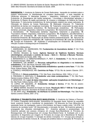 21. MINAS GERAIS, Secretaria de Estado de Saúde. Resolução SES No 1559 de 13 de agosto de
2008. Belo Horizonte: Secretaria de Estado de Saúde. 2008.


ENDODONTIA: 1. Anatomia do Sistema de Canais Radiculares: topografia da cavidade pulpar e
preparo intracoronário. 2. Histofisiologia do complexo dentina-polpa e suas respostas às
influências adversas. 3. Alterações pulpares – diagnóstico, tratamento e prognóstico em
Endodontia. 4. Etiopatogenia das lesões periapicais – Imunologia e Microbiologia aplicadas à
Endodontia. 5. Reparo da região perirradicular. 6. Limpeza e modelagem do Sistema de Canais
Radiculares. 7. Instrumentos endodônticos. 8. Instrumentação rotatória dos canais radiculares. 9.
Obturação do Sistema de Canais Radiculares. 10. Medicação intracanal. 11. Tratamento
endodôntico de dentes com rizogênese incompleta. 12. Tratamento conservador da polpa dental.
13. Controle pós-tratamento endodôntico. 14. Reintervenção endodôntica. 15. Perfurações
dentárias: prevenção, diagnóstico, tratamento e prognóstico. 16. Clareamento dental - dentes vitais
e desvitalizados.     17. Reabsorções dentárias: diagnóstico, tratamento e prognóstico. 18.
Traumatismo dentário: diagnóstico, tratamento e prognóstico. 19. Analgésicos, anti-inflamatórios e
antibióticos em Endodontia. 20. Inter-relação Endodontia – Periodontia. 21. Inter-relação
Endodontia-Ortodontia. 22. Restauração de dentes tratados endodonticamente. 23. Recursos de
Imaginologia no tratamento endodôntico. 24. Urgências em Endodontia. 25. Laser em Endodontia.
26. Cirurgia em Endodontia. 27. Acidentes e complicações em Endodontia. 28. Controle de
infecção cruzada e biossegurança em Endodontia

Referências Bibliográficas:
1. ANDREASEN, JO; ANDREASEN, FM. Fundamentos do traumatismo dental. 2ª. Ed. Porto
Alegre: Artmed, 2001. 194p.
2. ANVISA. Ministério da Saúde. Agência Nacional de Vigilância Sanitária. Serviços
odontológicos: prevenção e controle de riscos – Série A – Normas e Manuais Técnicos.
Brasília: Ministério da Saúde, 2006. 156p.
3. BERGENHOLTZ, G; HØRSTED-BINDSLEV, P., REIT, C. Endodontia. 1ª. Ed. Rio de Janeiro:
Guanabara Koogan, 2006. 322p.
4. BRAMANTE, CM; BERBET, A. Recursos radiográficos no diagnóstico e no tratamento
endodôntico. 3ª Ed. São Paulo: Pancast, 2002.160p.
5. BRAMANTE, CM; SILVA, RM. Retratamento endodôntico: quando e como fazer. 1ª. Ed. São
Paulo: Editora Santos, 2009. 235p.
6. COHEN,S; HARGREAVES, KM. Caminhos da Polpa. 10ª Ed. Rio de Janeiro: Elsevier, 2011.
928p.
7. ESTRELA, C. Ciência endodôntica. 1ª Ed. São Paulo: Artes Médicas, 2004. 1050 p. V.1 e 2.
8. FREGNANI, E; HIZATUGU, R. Endodontia: uma visão contemporânea. 1ª. Ed. São Paulo:
Santos Livraria e Editora, 2012. 750p.
9. GENOVESE, WJ. Laser de baixa intensidade: aplicações terapêuticas em Odontologia. 2ª
Ed. São Paulo: Editora Santos, 2007. 130p.
10. LOPES, HP; SIQUEIRA, JF. Endodontia: biologia e técnica. 3ª Ed. Rio de Janeiro:
Guanabara Koogan, 2010. 980p.
11. MINAS GERAIS, Secretaria de Estado de Saúde. Resolução SES no 1559 de 13 de agosto
de 2008. Belo Horizonte: Secretaria de Estado de Saúde. 2008.
12. SÓ, MVR. (Org.). Endodontia - as interfaces no contexto da Odontologia. 1ªed. São Paulo:
Santos Livraria e Editora, 2007. 371p.


CIRURGIA E TRAUMATOLOGIA BUCO MAXILOFACIAL: 1. Anatomia da Cabeça e Pescoço:
1.1 Crânio (Topografia dento-alveolar, biomecânica do esqueleto facial, fraturas do esqueleto
facial, anatomia maxilar e mandibular do desdentado). 1.2 Músculos da Face (Músculos da
expressão facial, da mastigação, supra e infra-hióideos, da língua e palato mole). 1.3 ATM. 1.4
Anatomia da cavidade bucal. 1.5 Vascularização e inervação da face. 1.6 Anatomia aplicada à
propagação das infecções odontogênicas. 1.7 Anatomia aplicada à anestesiologia. 1.8
Anatomia aplicada aos acessos cirúrgicos em cirurgia Buco-Maxilofacial; 2. Princípios de
Biossegurança: 2.1 Biossegurança em cirurgia Buco-Maxilo-Facial. 3. Avaliação pré e pós
operatória; 4. Diagnóstico por imagem; 5. Princípios de cirurgia oral e Maxilofacial; 6. Noções
básicas de cirurgia hospitalar; 7. Extração de dentes irrompidos: 7.1 Cirurgia para extração e
aproveitamento de dentes inclusos; 8. Cirurgia pré protética básica e avançada; 9. Princípios de
                                                                                                 20
 