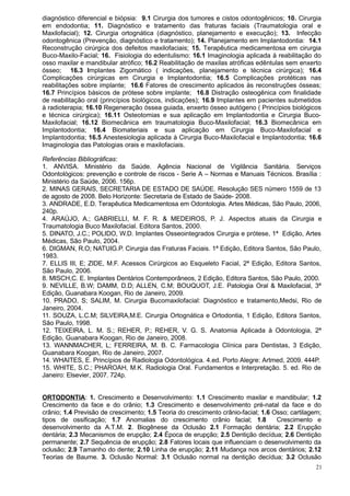 diagnóstico diferencial e biópsia: 9.1 Cirurgia dos tumores e cistos odontogênicos; 10. Cirurgia
em endodontia; 11. Diagnóstico e tratamento das fraturas faciais (Traumatologia oral e
Maxilofacial); 12. Cirurgia ortognática (diagnóstico, planejamento e execução); 13. Infecção
odontogênica (Prevenção, diagnóstico e tratamento); 14. Planejamento em Implantodontia: 14.1
Reconstrução cirúrgica dos defeitos maxilofaciais; 15. Terapêutica medicamentosa em cirurgia
Buco-Maxilo-Facial; 16. Fisiologia do edentulismo: 16.1 Imaginologia aplicada à reabilitação do
osso maxilar e mandibular atrófico; 16.2 Reabilitação de maxilas atróficas edêntulas sem enxerto
ósseo; 16.3 Implantes Zigomático ( indicações, planejamento e técnica cirúrgica); 16.4
Complicações cirúrgicas em Cirurgia e Implantodontia; 16.5 Complicações protéticas nas
reabilitações sobre implante; 16.6 Fatores de crescimento aplicados às reconstruções ósseas;
16.7 Princípios básicos de prótese sobre implante; 16.8 Distração osteogênica com finalidade
de reabilitação oral (princípios biológicos, indicações); 16.9 Implantes em pacientes submetidos
à radioterapia; 16.10 Regeneração óssea guiada, enxerto ósseo autógeno ( Princípios biológicos
e técnica cirúrgica); 16.11 Osteotomias e sua aplicação em Implantodontia e Cirurgia Buco-
Maxilofacial; 16.12 Biomecânica em traumatologia Buco-Maxilofacial; 16.3 Biomecânica em
Implantodontia; 16.4 Biomateriais e sua aplicação em Cirurgia Buco-Maxilofacial e
Implantodontia; 16.5 Anestesiologia aplicada à Cirurgia Buco-Maxilofacial e Implantodontia; 16.6
Imaginologia das Patologias orais e maxilofaciais.

Referências Bibliográficas:
1. ANVISA. Ministério da Saúde. Agência Nacional de Vigilância Sanitária. Serviços
Odontológicos: prevenção e controle de riscos - Serie A – Normas e Manuais Técnicos. Brasília :
Ministério da Saúde, 2006. 156p.
2. MINAS GERAIS, SECRETARIA DE ESTADO DE SAÚDE. Resolução SES número 1559 de 13
de agosto de 2008. Belo Horizonte: Secretaria de Estado de Saúde- 2008.
3. ANDRADE, E.D. Terapêutica Medicamentosa em Odontologia. Artes Médicas, São Paulo, 2006,
240p.
4. ARAÚJO, A.; GABRIELLI, M. F. R. & MEDEIROS, P. J. Aspectos atuais da Cirurgia e
Traumatologia Buco Maxilofacial. Editora Santos, 2000.
5. DINATO, J.C.; POLIDO, W.D. Implantes Osseointegrados Cirurgia e prótese, 1ª Edição, Artes
Médicas, São Paulo, 2004.
6. DIGMAN, R.O; NATUIG.P. Cirurgia das Fraturas Faciais. 1ª Edição, Editora Santos, São Paulo,
1983.
7. ELLIS III, E; ZIDE, M.F. Acessos Cirúrgicos ao Esqueleto Facial, 2ª Edição, Editora Santos,
São Paulo, 2006.
8. MISCH,C. E. Implantes Dentários Contemporâneos, 2 Edição, Editora Santos, São Paulo, 2000.
9. NEVILLE, B.W; DAMM, D.D; ALLEN, C.M; BOUQUOT, J.E. Patologia Oral & Maxilofacial, 3ª
Edição, Guanabara Koogan, Rio de Janeiro, 2009.
10. PRADO, S; SALIM, M. Cirurgia Bucomaxilofacial: Diagnóstico e tratamento,Medsi, Rio de
Janeiro, 2004.
11. SOUZA, L.C.M; SILVEIRA,M.E. Cirurgia Ortognática e Ortodontia, 1 Edição, Editora Santos,
São Paulo, 1998.
12. TEIXEIRA, L. M. S.; REHER, P.; REHER, V. G. S. Anatomia Aplicada à Odontologia, 2ª
Edição, Guanabara Koogan, Rio de Janeiro, 2008.
13. WANNMACHER, L; FERREIRA, M. B. C. Farmacologia Clínica para Dentistas, 3 Edição,
Guanabara Koogan, Rio de Janeiro, 2007.
14. WHAITES, E. Princípios de Radiologia Odontológica. 4.ed. Porto Alegre: Artmed, 2009. 444P.
15. WHITE, S.C.; PHAROAH, M.K. Radiologia Oral. Fundamentos e Interpretação. 5. ed. Rio de
Janeiro: Elsevier, 2007. 724p.


ORTODONTIA: 1. Crescimento e Desenvolvimento: 1.1 Crescimento maxilar e mandibular; 1.2
Crescimento da face e do crânio; 1.3 Crescimento e desenvolvimento pré-natal da face e do
crânio; 1.4 Previsão de crescimento; 1.5 Teoria do crescimento crânio-facial; 1.6 Osso; cartilagem;
tipos de ossificação; 1.7 Anomalias do crescimento crânio facial; 1.8              Crescimento e
desenvolvimento da A.T.M. 2. Biogênese da Oclusão 2.1 Formação dentária; 2.2 Erupção
dentária; 2.3 Mecanismos de erupção; 2.4 Época de erupção; 2.5 Dentição decídua; 2.6 Dentição
permanente; 2.7 Sequência de erupção; 2.8 Fatores locais que influenciam o desenvolvimento da
oclusão; 2.9 Tamanho do dente; 2.10 Linha de erupção; 2.11 Mudança nos arcos dentários; 2.12
Teorias de Baume. 3. Oclusão Normal: 3.1 Oclusão normal na dentição decídua; 3.2 Oclusão
                                                                                                 21
 