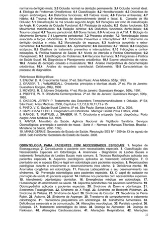 normal na dentição mista; 3.3 Oclusão normal na dentição permanente; 3.4 Oclusão normal ideal.
4. Etiologia de Problemas Ortodônticos: 4.1 Classificação; 4.2 Hereditariedade; 4.3 Distúrbios de
origem embriológica; 4.4 Distúrbios funcionais; 4.5 Fatores locais; 4.6 Fatores ambientais; 4.7
Hábito; 4.8 Trauma; 4.9 Anomalias de desenvolvimento dental e facial. 5. Conceito de Má
Oclusão: 5.1 Classificação de má oclusão segundo Angle; 5.2 Variações em torno da classificação
de Angle. 6. Conceito de Oclusão Funcional: 6.1 Fisiologia da oclusão; 6.2 Guias funcionais; 6.3
Movimentos mandibulares; 6.4 Relação cêntrica; 6.5 Distúrbios funcionais dento-faciais; 6.6
Trauma oclusal; 6.7 Trauma periodontal; 6.8 Dores faciais; 6.9 Anatomia da A.T.M. 7. Biologia do
Movimento Dentário: 7.1 Ligamento periodontal; 7.2 Processo alveolar; 7.3 Remodelação óssea
associada a forças ortodônticas. 8. Ortodontia Preventiva e Interceptativa: 8.1 Tratamento na
dentição decídua e mista; 8.2 Manutenção de espaços; 8.3 Ausência congênita e extra-
numerários; 8.4 Mordidas cruzadas; 8.5 Apinhamento; 8.6 Diastemas; 8.7 Hábitos; 8.8 Erupções
ectópicas; 8.9 Objetivos do tratamento preventivo e interceptativo; 8.10 Indicações e contra-
indicações. 9. Política Nacional de Saúde: 9.1 Níveis de Atenção e Política Odontológica; 9.2
Planejamento; 9.3 Identificação de Problemas; 9.4 Recursos Humanos; 9.5 Programas e Política
de Saúde Bucal. 10. Diagnóstico e Planejamento ortodôntico: 10.1 Exame ortodôntico de rotina;
10.2 Análise da dentição, oclusão e musculatura; 10.3 Análise interpretativa da documentação
ortodôntica; 10.4 Análise do esqueleto craniofacial: Cefalometria; 10.5 Características do
processo de diagnóstico.

Referências Bibliográficas:
1. ENLOW, D. H. Crescimento Facial. 3ª ed. São Paulo: Artes Médica, 553p, 1993.
2. GRABER, T. ; VANARSDALL. Ortodontia: princípios e técnicas atuais. 2ª ed. Rio de Janeiro:
Guanabara Koogan, 897p, 1996
3. MOYERS, R. E. Moyers Ortodontia. 4ª ed. Rio de Janeiro: Guanabara Koogan, 669p, 1991.
4. PROFFIT, W. R. Ortodontia Contemporânea. 2ª ed. Rio de Janeiro: Guanabara Koogan, 596p,
1995.
5. OKESON, JEFREY P. Tratamento das Desordens Temporomandibulares e Oclusão, 4ª Ed.
São Paulo: Artes Médicas, 2000, Capítulos 1,2,7,8,9,10,11,13 e 15.
6. PINTO, V. G. Saúde Bucal Coletiva. 5ª ed. São Paulo: Santos Livraria, 537 p, 2008.
7. CAPELOZZA FILHO, L. Diagnóstico em Ortodontia. Maringá: Dental Press Editora, 2004.
8. RAKOSI, T; IRMTRUD, J; GRABER, M. T. Ortodontia e ortopedia facial: diagnóstico. Porto
Alegre: Artes Médicas Sul, 1999.
9. ANVISA. Ministério da Saúde. Agência Nacional de Vigilância Sanitária. Serviços
Odontológicos: prevenção e controle de riscos - Serie A – Normas e Manuais Técnicos. Brasília :
Ministério da Saúde, 2006. 156p.
10. MINAS GERAIS, Secretaria de Estado de Saúde. Resolução SES Nº 1559 de 13 de agosto de
2008. Belo Horizonte: Secretaria de Estado de Saúde. 2008.


ODONTOLOGIA PARA PACIENTES COM NECESSIDADES ESPECIAIS: 1. Noções de
Biossegurança; 2. Conceituando o paciente com necessidades especiais. 3. Classificação das
Necessidades Especiais em Odontologia. 4. Anamnese - Diagnóstico de Lesões Bucais e
tratamento Terapêutico de Lesões Bucais mais comuns. 5. Técnicas Radiográficas aplicada aos
pacientes especiais. 6. Aspectos psicológicos aplicados ao tratamento odontológico. 7. O
prontuário sob o aspecto Ético e legal em odontologia para pacientes especiais. 8. Repercussões
patológicas durante o crescimento e desenvolvimento intra uterino. 9. Deficiência mental. 10.
Anomalias congênitas em odontologia. 11. Fissuras Labiopalatinas e seu desenvolvimento nas
síndromes. 12. Prevenção odontológica para pacientes especiais. 13. O papel do cuidador na
promoção de saúde do paciente especial. 14. Halitose nos pacientes com necessidades especiais.
15. Atendimento odontológico domiciliar. 16. Emergências médicas em odontologia. 17.
Humanização do atendimento na saúde. 18. Aspectos periodontais nos pacientes sindrômicos. 19.
Odontopediatria aplicada a pacientes especiais. 20. Síndrome de Down e odontologia. 21.
Síndromes Teratogênicas. 22. Síndrome do X Frágil. 23. Síndrome de Beckwith Wiedman. 24.
Síndrome de Willians. 25. Síndrome de Apert. 26. Síndrome de Crouzon. 27. Sequência de Pierre
Robin. 28. Autismo. 29. Síndrome de Asperger. 30. Transtorno de comportamento e tratamento
odontológico. 31. Transtornos psiquiátricos em odontologia. 32. Transtornos Alimentares. 33.
Deficiências sensoriais e de comunicação. 34. Alterações neurológicas. 35. Paralisia cerebral. 36.
Epilepsia. 37. Tratamento odontológico do idoso. 38. Doença de Alzheimer. 39. Doença de
Parkinson. 40. Alterações Cardiovasculares. 41. Alterações Respiratórias. 42. Alterações
                                                                                                22
 