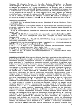Gástricas. 43. Alterações Renais. 44. Alterações Endócrino Metabólicas. 45. Doenças
infectocontagiosas. 46. Doença pulmonar. 47. Doença imunológica. 48. HIV. 49. Pacientes
oncológicos. 50. Hemopatias. 51. Exames Complementares. 52. Anestesia geral no tratamento
odontológico de pacientes especiais. 53. Sedação consciente. 54. Legislação Odontológica, ética
e bioética aplicada ao paciente especial. 55. Farmacotécnica. 56. Interações farmacológicas. 57.
Via de administração de fármacos. 58. Bases Farmacológicas para a escolha das soluções
anestésicas locais e prescrição de medicamentos. 59. Anestesia local. 60. Prevenção e controle
da dor. 61. Profilaxia e tratamento das infecções bacterianas. 62. Normas de prescrição. 63.
Pacientes que requerem cuidados adicionais. 64. Uso de medicamentos nas desordens da ATM.

Referências Bibliográficas:
1. ANDRADE, E.D. Terapêutica Medicamentosa em Odontologia. 2ª edição. São Paulo; Editora
Artes Médicas, 2006.
2. ANVISA. Ministério da Saúde. Agência Nacional de Vigilância Sanitária. Serviços odontológicos:
prevenção e controle de riscos – Série A – Normas e Manuais Técnicos. Brasília: Ministério da
Saúde, 2006. 156p.
3. ELIAS, R. Odontologia para pacientes com necessidades especiais. Editora Revinter, Rio de
Janeiro, 2007.
4. HADDAD, A.S. Odontologia para pacientes com necessidades especiais. Editora Santos, 2007.
5. KRIGER, L. ABOPREV: Promoção de Saúde Bucal. 3ª edição, São Paulo: Editora Artes
Médicas, 2003.
6. LITTLE, J. W., FALACE, D. A., MILLER, C. S., RHODUS, N. L. Manejo odontológico do paciente
clinicamente comprometido. 7ª edição.
7. MINAS GERAIS, Secretaria de Estado de Saúde. Resolução SES Nº 1559 de 13 de agosto de
2008. Belo Horizonte: Secretaria de Estado de Saúde. 2008.
8. SILVA, L. C. P., CRUZ, R. A. Odontologia para pacientes com Necessidades Especiais;
Protocolos para o atendimento clínico. Editora Santos, 2009.
9. PINTO, V. G. Saúde bucal coletiva. 5ª edição, São Paulo: Editora Santos, 2008.
10. VARELLIS, M.L.Z. O paciente com necessidades especiais na Odontologia. Manual Prático.
Editora Santos, 2005.


CIRURGIÃO DENTISTA: 1.Planejamento Integral: diagnóstico, prognóstico e plano de tratamento.
2. Imaginologia: física das radiações ionizantes; filmes radiográficos; processamento; anatomia
radiográfica (periapical, interproximal, panorâmica e tomográfica); aspectos radiográficos dos
cistos e tumores. 3. Patologia bucal: diagnóstico; aspectos morfológicos da cavidade bucal;
lesões fundamentais; lesões ulcerativas; lesões brancas; lesões vesículo-bolhosas; lesões
vermelho – azuis; lesões verrucosas – papilares; pigmentações intrabucais e tumefações
submucosas. 4. Cirurgia oral menor: princípios cirúrgicos; exodontia; cirurgias pré-protéticas;
complicações cirúrgicas; diagnóstico e tratamento das infecções da cavidade bucal. 5. Noções
de prótese total e parcial removíveis. 6. Periodontia: biologia do periodonto; exame e
diagnóstico; classificação das doenças periodontais; instrumental e instrumentação clínica e
cirúrgica; terapia periodontal conservadora; raspagem e alisamento radiculares; reavaliação –
decisão terapêutica; princípios básicos da cirurgia periodontal; aumento de coroa clínica;
controle e manutenção do paciente periodontal (terapia periodontal de suporte); 7. Princípios
básicos de Implantodontia. 8.              Princípios básicos de Oclusão. 9. Dentística:
nomenclatura/classificação das cavidades; princípios gerais dos preparos cavitários; isolamento
do campo operatório; proteção do complexo dentina-polpa; sistemas de adesão; resinas
compostas posteriores diretas e indiretas (inlay e onlay); reparo de restaurações; resinas
compostas Cl III, CL IV, CL V; restaurações em amálgama; colagens de fragmento dental;
reconstruções e facetas estéticas; restaurações metálicas indiretas do tipo inlay/onlay;
restaurações adesivas indiretas cerômeros e cerâmicas; núcleos de preenchimento; núcleos
metálicos e adesivos; restaurações provisórias; materiais dentários; lesões cervicais não
cariosas; Inter-relação Dentística/Periodontia; Inter-relação Oclusão/Periodontia. 10. Endodontia:
diagnóstico e prognóstico; topografia da câmara pulpar; alterações da polpa dental e do
periápice; tempos operatórios do tratamento dos canais radiculares. 11. Diagnóstico e
tratamento das urgências em odontologia. 12. Biossegurança: noções de Microbiologia
(microbiota transitória e residente; cadeia de infecção/infecção cruzada); doenças infecciosas de
interesse da Odontologia (AIDS, Hepatites B e C, Herpes e Tuberculose); procedimentos
padrão: técnica de lavagem das mãos; uso de equipamento de proteção individual (EPI);
                                                                                                23
 
