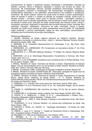processamento de objetos e superfícies (limpeza, desinfecção e esterilização); acidentes de
trabalho: químicos, físicos e biológicos; legislação e resíduos dos serviços de saúde. 13.
Ergonomia. 14. Anestesiologia: técnicas, soluções anestésicas (farmacologia, indicações e
contra-indicações); acidentes e complicações. 15. Farmacologia: anti-sépticos, analgésicos;
antinflamatórios esteróides e não esteróides; antimicrobianos (uso profilático e terapêutico);
ansiolíticos. 16. Saúde Coletiva: histórico da saúde bucal no Brasil e quadro epidemiológico;
redes de atenção à saúde e o modelo de atenção às condições crônicas; saúde bucal na
atenção primária – princípios; saúde bucal na atenção primária – abordagem individual e
coletiva; saúde bucal na atenção especializada; rede de atenção à saúde bucal; gestão da rede
de atenção à saúde bucal; promoção de saúde; epidemiologia das doenças bucais; índices e
indicadores; prevenção, diagnóstico e tratamento das principais doenças bucais; cariologia; flúor
(utilização, indicação, metabolismo, mecanismo de ação, intoxicação crônica e aguda);
educação em saúde bucal; políticas de saúde; planejamento local em saúde. 17. Odontologia
Legal: auditorias e perícias odontológicas; código de ética odontológico; documentação e
condições para funcionamento de serviços odontológicos.

Referências Bibliográficas:
1. ANVISA. Ministério da Saúde. Agência Nacional de Vigilância Sanitária. Serviços
odontológicos: prevenção e controle de riscos – Série A – Normas e Manuais Técnicos. Brasília:
Ministério da Saúde, 2006. 156p
2. ANDRADE, E. D. Terapêutica Medicamentosa em Odontologia. 2 ed., São Paulo, Artes
Médicas, 2006, 240p.
3. ANDREASEN, J.O.; ANDREASEN, FM. Fundamentos do traumatismo dental. 2ª. Ed. Porto
Alegre: Artmed, 2001. 194p.
4. ANUSAVICE, K. J.: PHILLIPS Materiais Dentários. 11ª Edição, Ed. Elsevier Medicina Brasil,
2005.
5. BARATIERI, L.N. et al. Odontologia Restauradora: Fundamentos e Técnicas. São Paulo:
Santos, 2010. Vol.1 e 2.
6. BENNETT, C.Z.R. & MONHEIM. Anestesia Local e Controle da Dor na Prática Dentária. 7ª ed.
Rio de Janeiro: Koogan, 1989.
7. BRASIL, Ministério da Saúde. Secretaria de Atenção à Saúde. Departamento de Atenção
Básica. Guia de recomendações para o uso de fluoretos no Brasil. Brasília: Ministério da Saúde,
2009. 56 p. (Série A. Normas e Manuais Técnicos).
8. BRASIL. Constituição (1988). Constituição da República Federativa do Brasil. Brasília, DF.
9. BRASIL. Ministério da Saúde. COSAB Projeto SB - Brasil 2003: condições de saúde bucal da
população brasileira resultados principais / Relatório oficial 2002/2003.
10. BRASIL, Ministério da Saúde. Secretaria de Atenção à Saúde. Departamento de Atenção
Básica. Saúde Bucal. Cadernos de Saúde Básica – nº 17. Brasília: Ministério da
Saúde,2006.92p.Disponível:http://189.28.128.100/dab/docs/publicacoes/cadernos_ab/abcad17.p
df>.acesso em 16out.2011.Brasil.
11. CARDOSO, A. C., Oclusão: Para você e para mim, São Paulo: Santos, 2004, 233p.
12. CARRANZA, F.A et al. Periodontia clínica. 9ª ed., Ed. Guanabara Koogan, Rio de Janeiro,
2004.
13. COHEN, S.; HARGREAVES, KM. Caminhos da Polpa. 10ª Ed. Rio de Janeiro: Elsevier,
2011. 928p.
14. CONCEIÇÃO, E. N. Dentística: saúde e estética. 2ed. Porto Alegre: Artmed, 2007. 583p.
15. COSTA, S. C.; REBOLLAL, J.; BRAZ, D. B. U. – Descomplicando a Prótese Total –
Perguntas e Respostas. Editora Napoleão, 1ª Edição, 2012.
16. FEJERSKOV, O. , KIDD, E. Cárie Dentária: A doença e seu tratamento clínico, São Paulo:
Santos, 2005.
17. FEJERSKOV, O. et al. Fluorose Dentária: um manual para profissionais da saúde, São
Paulo: Santos, 1994.
18. FREITAS, A., ROSA, J.E., SOUZA, I.F. - Radiologia Odontológica – 6ª Edição, Ed. Artes
Médicas, 2004.
19. LINDHE, J., Lang, N. P.; Karring, T., Tratado de Periodontia Clínica e Implantologia, Edit.
Gen - Guanabara Koogan, 5ª Edição, 2010.
20. MALAMED, S. F. Manual de anestesia local, 5 ed. Elsevier, 2005.
21. MENDES, E. V., O Cuidado das condições crônicas na APS, Belo
Horizonte.OPAS:2012.Disponível:http://apsredes.org/site2012/wpcontent/uploads/2012/04/RedesdeAte
ncaocondicoes-cronicas.pdf.
                                                                                               24
 
