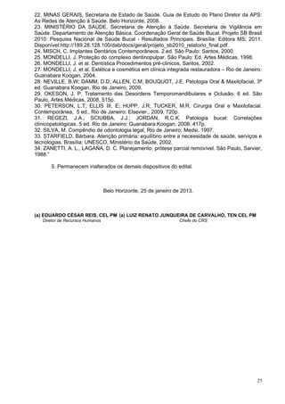 22. MINAS GERAIS, Secretaria de Estado de Saúde. Guia de Estudo do Plano Diretor da APS:
As Redes de Atenção à Saúde. Belo Horizonte, 2008.
23. MINISTÉRIO DA SAÚDE. Secretaria de Atenção à Saúde. Secretaria de Vigilância em
Saúde. Departamento de Atenção Básica. Coordenação Geral de Saúde Bucal. Projeto SB Brasil
2010: Pesquisa Nacional de Saúde Bucal - Resultados Principais. Brasília: Editora MS; 2011.
Disponível:http://189.28.128.100/dab/docs/geral/projeto_sb2010_relatorio_final.pdf.
24. MISCH, C. Implantes Dentários Contemporâneos. 2.ed. São Paulo: Santos, 2000.
25. MONDELLI, J. Proteção do complexo dentinopulpar. São Paulo: Ed. Artes Médicas, 1998.
26. MONDELLI, J. et al. Dentística Procedimentos pré-clinicos, Santos, 2002.
27. MONDELLI, J. et al. Estética e cosmética em clínica integrada restauradora – Rio de Janeiro:
Guanabara Koogan, 2004.
28. NEVILLE, B.W; DAMM, D.D; ALLEN, C.M; BOUQUOT, J.E. Patologia Oral & Maxilofacial, 3ª
ed. Guanabara Koogan, Rio de Janeiro, 2009.
29. OKESON, J. P. Tratamento das Desordens Temporomandibulares e Oclusão. 6 ed. São
Paulo, Artes Médicas, 2008, 515p.
30. PETERSON, L.T; ELLIS III, E; HUPP, J.R; TUCKER, M.R. Cirurgia Oral e Maxilofacial.
Contemporânea, 5 ed., Rio de Janeiro: Elsevier., 2009. 720p.
31. REGEZI, J.A.; SCIUBBA, J.J.; JORDAN, R.C.K. Patologia bucal: Correlações
clínicopatológicas. 5 ed. Rio de Janeiro: Guanabara Koogan, 2008. 417p.
32. SILVA, M. Compêndio de odontologia legal, Rio de Janeiro: Medsi, 1997.
33. STARFIELD, Bárbara. Atenção primária: equilíbrio entre a necessidade de saúde, serviços e
tecnologias. Brasília: UNESCO, Ministério da Saúde, 2002.
34. ZANETTI, A. L., LAGAÑA, D. C. Planejamento: prótese parcial removível. São Paulo, Sarvier,
1988.”

       5. Permanecem inalterados os demais dispositivos do edital.



                                 Belo Horizonte, 25 de janeiro de 2013.



(a) EDUARDO CÉSAR REIS, CEL PM (a) LUIZ RENATO JUNQUEIRA DE CARVALHO, TEN CEL PM
   Diretor de Recursos Humanos                                   Chefe do CRS




                                                                                              25
 
