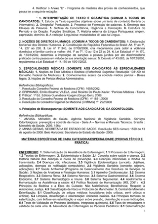 4. Retificar o Anexo “E” - Programa de matérias das provas de conhecimentos, que
passa ter a seguinte redação:

              “ 1. INTERPRETAÇÃO DE TEXTO E GRAMÁTICA (COMUM A TODOS OS
CANDIDATOS): 1. Estudo de Texto (questões objetivas sobre um texto de conteúdo literário ou
informativo). 2. Ortografia/ Pontuação. 3. Processo de Formação de palavras. 4. Emprego das
Classes de Palavras. 5. Sintaxe de Concordância, Regência e Colocação. 6. Estrutura do
Período e da Oração: Funções Sintáticas. 7. História externa da Língua Portuguesa: origem,
expressão, domínio. 8. A variação Linguística: modalidades do uso da Língua.

2. NOÇÕES DE DIREITOS HUMANOS: (COMUM A TODOS OS CANDIDATOS): 1. Declaração
Universal dos Direitos Humanos. 2. Constituição da República Federativa do Brasil: Art. 5º ao 7º,
14, 227 ao 230. 3. Lei nº 11.340, de 07/08/2006, cria mecanismos para coibir a violência
doméstica e familiar contra a mulher: Art. 1º ao 7º, 10 ao 12 e 22 ao 24. 4. Lei Estadual nº 14.170,
de 15/01/2002, determina a imposição de sanções a pessoa jurídica por ato discriminatório
praticado contra pessoa em virtude de sua orientação sexual. 5. Decreto nº 43.683, de 10/12/2003,
regulamenta a Lei Estadual nº 14.170 de 15/01/2002.

3. ESPECIALIDADES MÉDICAS (SOMENTE AOS CANDIDATOS ÀS ESPECIALIDADES
MÉDICAS): 1. Noções de Ética Médica e Bioética ((Referência Sugerida: Resolução 1931/09 do
Conselho Federal de Medicina). 2. Conhecimentos acerca da conduta médico pericial - Bases
legais; 3. Noções de Perícia Médica Administrativa.

Referências Bibliográficas:
1. Resolução Conselho Federal de Medicina (CFM) 1658/2002;
2. EPIPHANIO, Emílio Bicalho; VILELA, José Ricardo De Paula Xavier. “Perícias Médicas - Teoria
E Prática”. 1a Ed. Editora Guanabara Koogan (Grupo Gen), 2009.
3. Resolução do Conselho Federal de Medicina (CFM) nº 1851 /2008
4. Resolução do Conselho Regional de Medicina (CRMMG) nº 292/2008

4. Princípios de Biossegurança: SOMENTE AOS CANDIDATOS DA ODONTOLOGIA.

Referências Bibliográficas:
1. ANVISA. Ministério da Saúde. Agência Nacional de Vigilância Sanitária. Serviços
Odontológicos: prevenção e controle de riscos - Serie A – Normas e Manuais Técnicos. Brasília :
Ministério da Saúde, 2006. 156p;
2. MINAS GERAIS, SECRETARIA DE ESTADO DE SAÚDE. Resolução SES número 1559 de 13
de agosto de 2008. Belo Horizonte: Secretaria de Estado de Saúde- 2008.

 MATÉRIAS ESPECÍFICAS DE CADA CATEGORIA/ESPECIALIDADE (PROVAS TÉRICO E
                               PRÁTICA):


ENFERMEIRO: 1. Sistematização da Assistência de Enfermagem; 1.1 Processo de Enfermagem;
1.2 Teorias de Enfermagem. 2. Epidemiologia e Saúde: 2.1 Conceito sobre saúde e doença. 2.2
História Natural das doenças e níveis de prevenção. 2.3 Doenças infecciosas e modos de
transmissão. 2.4 Doenças não infecciosas. 2.5 Vigilância Epidemiológica (conceito, objetivos,
aplicações, doenças de notificação compulsória). 2.6 Vigilância Sanitária (conceito, objetivo,
aplicações). 2.7 Saúde Ambiental (Programa de Gerenciamento dos Resíduos de Serviços de
Saúde). 3 Noções de Anatomia e Fisiologia Humanas: 3.1 Aparelho Cardiovascular. 3.2 Sistema
Respiratório. 3.3 Sistema Renal. 3.4 Sistema Nervoso. 3.5 Sistema Gastrointestinal. 3.6 Sistema
Endócrino. 3.7 Sistema Hematológico e Imune. 3.8 Sistema Tegumentar. 4.4 Acolhimento e
Humanização na Assistência à saúde: 4.1 Política Nacional de Humanização (MS, 2001). 4.2
Princípios da Bioética e a Ética do Cuidado: Não Maleficência; Beneficência; Respeito à
Autonomia; Justiça. 4.3 Classificação de Risco e Protocolo de Manchester. 5. Central de Material e
Esterilização; 5.1 Classificação de artigos médicos hospitalares (não críticos, semi críticos e
críticos). 5.2 Limpeza, desinfecção e esterilização: conceitos básicos. 5.3 Principais técnicas de
esterilização, com ênfase em esterilização a vapor sobre pressão, desinfecção e suas indicações.
5.4 Teste de Validação de Processo (biológico, integrados químicos). 5.5 Tipos de embalagens e
validade de cada uma. 6. Assistência de Enfermagem ao Paciente Pediátrico: 6.1 Sistematização
                                                                                                   3
 