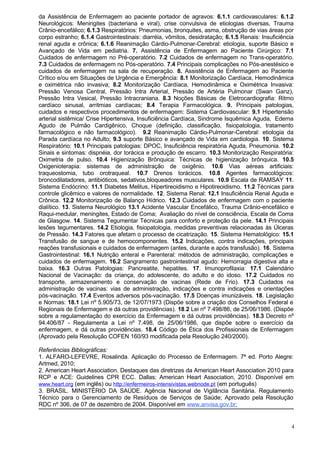 da Assistência de Enfermagem ao paciente portador de agravos: 6.1.1 cardiovasculares: 6.1.2
Neurológicos: Meningites (bacteriana e viral), crise convulsiva de etiologias diversas, Trauma
Crânio-encefálico; 6.1.3 Respiratórios: Pneumonias, bronquites, asma, obstrução de vias áreas por
corpo estranho; 6.1.4 Gastrointestinais: diarréia, vômitos, desidratação; 6.1.5 Renais: Insuficiência
renal aguda e crônica; 6.1.6 Reanimação Cárdio-Pulmonar-Cerebral: etiologia, suporte Básico e
Avançado de Vida em pediatria. 7. Assistência de Enfermagem ao Paciente Cirúrgico: 7.1
Cuidados de enfermagem no Pré-operatório. 7.2 Cuidados de enfermagem no Trans-operatório.
7.3 Cuidados de enfermagem no Pós-operatório. 7.4 Principais complicações no Pós-anestésico e
cuidados de enfermagem na sala de recuperação. 8. Assistência de Enfermagem ao Paciente
Crítico e/ou em Situações de Urgência e Emergência: 8.1 Monitorização Cardíaca, Hemodinâmica
e oximétrica não invasiva; 8.2 Monitorização Cardíaca, Hemodinâmica e Oximétrica Invasiva:
Pressão Venosa Central, Pressão Intra Arterial, Pressão de Artéria Pulmonar (Swan Ganz),
Pressão Intra Vesical, Pressão Intracraniana. 8.3 Noções Básicas de Eletrocardiografia: Ritmo
cardíaco sinusal, arritmias cardíacas; 8.4 Terapia Farmacológica. 9. Principais patologias,
cuidados e respectivos procedimentos de enfermagem: Sistema Cardiovascular: 9.1 Hipertensão
arterial sistêmica/ Crise Hipertensiva, Insuficiência Cardíaca, Sindrome Isquêmica Aguda, Edema
Agudo de Pulmão Cardigênico, Choque (definição, classificação, fisiopatologia, tratamento
farmacológico e não farmacológico). 9.2 Reanimação Cárdio-Pulmonar-Cerebral: etiologia da
Parada cardíaca no Adulto; 9.3 suporte Básico e avançado de Vida em cardiologia. 10. Sistema
Respiratório: 10.1 Principais patologias: DPOC, Insuficiência respiratória Aguda, Pneumonia. 10.2
Sinais e sintomas: dispnéia, dor torácica e produção de escarro. 10.3 Monitorização Respiratória:
Oximetria de pulso. 10.4 Higienização Brônquica: Técnicas de higienização brônquica. 10.5
Oxigenioterapia: sistemas de administração de oxigênio. 10.6 Vias aéreas artificiais:
traqueostomia, tubo orotraqueal. 10.7 Drenos torácicos. 10.8 Agentes farmacológicos:
broncodilatadores, antibióticos, sedativos,bloqueadores musculares. 10.9 Escala de RAMSAY 11.
Sistema Endócrino: 11.1 Diabetes Melitus, Hipertireoidismo e Hipotireoidismo. 11.2 Técnicas para
controle glicêmico e valores de normalidade. 12. Sistema Renal: 12.1 Insuficiência Renal Aguda e
Crônica. 12.2 Monitorização de Balanço Hídrico. 12.3 Cuidados de enfermagem com o paciente
dialítico. 13. Sistema Neurológico 13.1 Acidente Vascular Encefálico, Trauma Crânio-encefálico e
Raqui-medular, meningites, Estado de Coma; Avaliação do nível de consciência, Escala de Coma
de Glasgow. 14. Sistema Tegumentar Técnicas para conforto e proteção da pele. 14.1 Principais
lesões tegumentares. 14.2 Etiologia, fisiopatologia, medidas preventivas relacionadas às Úlceras
de Pressão. 14.3 Fatores que afetam o processo de cicatrização. 15. Sistema Hematológico: 15.1
Transfusão de sangue e de hemocomponentes. 15.2 Indicações, contra indicações, principais
reações transfusionais e cuidados de enfermagem (antes, durante e após transfusão). 16. Sistema
Gastrointestinal: 16.1 Nutrição enteral e Parenteral: métodos de administração, complicações e
cuidados de enfermagem. 16.2 Sangramento gastrointestinal agudo: Hemorragia digestiva alta e
baixa. 16.3 Outras Patologias: Pancreatite, hepatites. 17. Imunoprofilaxia: 17.1 Calendário
Nacional de Vacinação: da criança, do adolescente, do adulto e do idoso. 17.2 Cuidados no
transporte, armazenamento e conservação de vacinas (Rede de Frio). 17.3 Cuidados na
administração de vacinas: vias de administração, indicações e contra indicações e orientações
pós-vacinação. 17.4 Eventos adversos pós-vacinação. 17.5 Doenças imunizáveis. 18. Legislação
e Normas: 18.1 Lei nº 5.905/73, de 12/07/1973 (Dispõe sobre a criação dos Conselhos Federal e
Regionais de Enfermagem e dá outras providências). 18.2 Lei nº 7.498/86, de 25/06/1986. (Dispõe
sobre a regulamentação do exercício da Enfermagem e dá outras providências). 18.3 Decreto nº
94.406/87 - Regulamenta a Lei nº 7.498, de 25/06/1986, que dispõe sobre o exercício da
enfermagem, e dá outras providências. 18.4 Código de Ética dos Profissionais de Enfermagem
(Aprovado pela Resolução COFEN 160/93 modificada pela Resolução 240/2000).

Referências Bibliográficas:
1. ALFARO-LEFEVRE, Rosalinda. Aplicação do Processo de Enfermagem. 7ª ed. Porto Alegre:
Artmed, 2010;
2. American Heart Association. Destaques das diretrizes da American Heart Association 2010 para
RCP e ACE: Guidelines CPR ECC. Dallas: American Heart Association, 2010. Disponível em
www.heart.org (em inglês) ou http://enfermeiros-intensivistas.webnode.pt (em português)
3. BRASIL. MINISTÉRIO DA SAÚDE. Agência Nacional de Vigilância Sanitária. Regulamento
Técnico para o Gerenciamento de Resíduos de Serviços de Saúde; Aprovado pela Resolução
RDC nº 306, de 07 de dezembro de 2004. Disponível em www.anvisa.gov.br;


                                                                                                    4
 