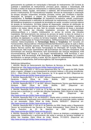 gerenciamento da qualidade em manipulação e fabricação de medicamentos; 2.3 Controle de
qualidade e estabilidade de medicamentos: princípios gerais, métodos e interpretação; 2.4
Emissão e análise de laudos de medicamentos e matérias-primas; 2.5 Farmacotécnica e formas
farmacêuticas sólidas, líquidas, semi-sólidas e injetáveis; 2.6 Armazenamento de matérias-
primas e medicamentos; 2.7 Farmacotécnica hospitalar: técnicas de manipulação e unitarização
de xaropes, soluções, suspensões, emulsões, pomadas, cremes, géis, envelopes e cápsulas.
Adequação de dosagens e preparo de formulações extemporâneas para pacientes
hospitalizados. 3. Farmácia Hospitalar: 3.1 Assistência farmacêutica: seleção, programação,
aquisição, armazenamento e sistemática de distribuição de medicamentos e produtos médicos.
3.2 Assistência terapêutica e a avaliação de tecnologias em saúde: conceitos e princípio básicos
de atuação do farmacêutico. 3.3 Boas práticas de dispensação: sistemas de distribuição de
medicamentos e produtos médicos. 3.4 Cálculos aplicados à Farmácia Hospitalar: sistemas de
medida e de massa, cálculo de dose, fator de correção, equivalência de doses e densidade
relativa. 3.5 Controle das infecções hospitalares: princípios da antibioticoterapia,
antibioticoprofilaxia e o trabalho multidisciplinar no serviço de controle das infecções
hospitalares. 3.6 Gerenciamento dos resíduos de serviços de saúde: os tipos de resíduos e a
sua gestão integrada. 3.7 Rastreabilidade de medicamentos e produtos médicos: exigências
sanitárias (da legislação) e a prática da farmácia hospitalar. 3.8 Regulamento Técnico para a
Preparação e Dispensação de Terapia Antineoplásica. 3.9 Reprocessamento e reesterilização de
materiais médico-hospitalares. 4. Farmacologia Básica e Terapêutica: 4.1 Conceitos em
Farmacocinética, Bioequivalência e Biodisponibilidade;4.2 Mecanismos gerais de ação e efeitos
de fármacos; 4.3 Reações adversas; 4.4 Fatores que afetam a resposta farmacológica; 4.5
Sistema Nervoso Central; 4.6 Terapia Farmacológica da Inflamação; 4.7 Funções Renal e
Cardiovascular; 4.8 Função Gastrintestinal; 4.9 Quimioterapia das Infecções Parasitárias; 4.10
Quimioterapia das Doenças Microbianas; 4.11 Quimioterapia das Doenças Neoplásicas; 4.12
Imunomoduladores; 4.13 Sangue e nos Órgãos Hematopoiéticos. 4.14 Hormônios e seus
Antagonistas; 4.15 Dermatologia; 4.16 Oftalmologia. 5. Atenção Farmacêutica: 5.1 Cuidados
farmacêuticos na atenção primária a saúde. 5.2 Uso racional de medicamentos. 5.3 Problemas
relacionados a medicamentos. 5.4 Farmacovigilância. 5.5 Tecnovigilância.

Referências bibliográficas:
1. ANVISA. Manual de Gerenciamento dos Resíduos de Serviços de Saúde, Brasília, 2006.
(Disponível em: http://www.anvisa.gov.brhttp://www.anvisa.gov.br);
2. ANVISA. Resolução RDC nº 156 (e suas respectivas REs), de 11 de agosto de 2006. Dispõe
sobre o registro, rotulagem e re-processamento de produtos médicos, e dá outras providências.
D.O.U. - Diário Oficial da União; Poder Executivo, de 14 de agosto de 2003. (Disponível em:
http://www.anvisa.gov.brhttp://www.anvisa.gov.br);
3. ANVISA. Resolução RDC nº 16, de 2007. Aprova o Regulamento Técnico para Medicamentos
Genéricos.      Diário    Oficial     da    União.    Brasília,    2007.    (Disponível     em:
http://www.anvisa.gov.brhttp://www.anvisa.gov.br);
4. ANVISA. Resolução RDC nº 17, de 2007. Aprova o Regulamento Técnico para Medicamentos
Similares.     Diário     Oficial    da     União.   Brasília,     2007.    (Disponível     em:
http://www.anvisa.gov.brhttp://www.anvisa.gov.br);
5. ANVISA. Resolução RDC nº 2.616 de 12 de Maio de 1998. Dispõe sobre as diretrizes e
normas para a prevenção e o controle das infecções hospitalares. Diário Oficial da União, Poder
Executivo,       de       13        de      Maio      de        1998.    (Disponível        em:
http://www.anvisa.gov.brhttp://www.anvisa.gov.br);
6. ANVISA. Resolução RDC nº 20, de 05/05/2011. Dispõe sobre o controle de medicamentos à
base de substâncias classificadas como antimicrobianos, de uso sob prescrição médica, isoladas
ou em associação. Diário Oficial da União. Brasília, 09/05/2011. (Disponível em:
http://www.anvisa.gov.brhttp://www.anvisa.gov.br);
7. ANVISA. Resolução RDC nº 220 de 21 de Setembro de 2004. Dispõe sobre o Regulamento
Técnico de funcionamento dos Serviços de Terapia Antineoplásica. Diário Oficial da União,
Poder      Executivo,     de      23     de    Setembro     de     2004.    (Disponível     em:
http://www.anvisa.gov.brhttp://www.anvisa.gov.br);
8. ANVISA. Resolução RDC nº 4.283, de 30/12/2010. Aprova as diretrizes e estratégias para
organização, fortalecimento e aprimoramento das ações e serviços de farmácia hospitalar no
âmbito dos hospitais. Diário Oficial da União. Brasília, 31/12/2010. (Disponível em:
http://www.anvisa.gov.brhttp://www.anvisa.gov.br);
                                                                                              6
 