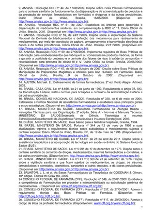 9. ANVISA. Resolução RDC nº 44, de 17/08/2009. Dispõe sobre Boas Práticas Farmacêuticas
para o controle sanitário do funcionamento, da dispensação e da comercialização de produtos e
da prestação de serviços farmacêuticos em farmácias e drogarias e dá outras providências.
Diário       Oficial      da       União.     Brasília,     18/08/2009.      (Disponível     em:
http://www.anvisa.gov.brhttp://www.anvisa.gov.br);
10. ANVISA. Resolução RDC nº 51, de 2007. Estabelece os critérios para prescrição e
dispensação de medicamentos similares, em complementação à RDC nº 17. Diário Oficial da
União. Brasília, 2007. (Disponível em: http://www.anvisa.gov.brhttp://www.anvisa.gov.br);
11. ANVISA. Resolução RDC nº 59, de 24/11/2009. Dispõe sobre a implantação do Sistema
Nacional de Controle de Medicamentos e definição dos mecanismos para rastreamento de
medicamentos, por meio de tecnologia de captura, armazenamento e transmissão eletrônica de
dados e dá outras providências. Diário Oficial da União. Brasília, 25/11/2009. (Disponível em:
http://www.anvisa.gov.brhttp://www.anvisa.gov.br);
12. ANVISA. Resolução RDC nº 59, de 27/06/2000. Implementa requisitos de Boas Práticas de
Fabricação para estabelecimentos que fabriquem ou comercializem produtos médicos, de forma
a garantir a qualidade do processo e o controle dos fatores de risco à saúde do consumidor –
rastreabilidade para produtos de classe III e IV. Diário Oficial da União. Brasília, 29/06/2000.
(Disponível em: http://www.anvisa.gov.brhttp://www.anvisa.gov.br);
13. ANVISA. Resolução RDC nº 67, de 08 de Outubro de 2007. Dispõe sobre Boas Práticas de
Manipulação de Preparações Magistrais e oficinais para Uso Humano em Farmácias. Diário
Oficial     da    União,     Brasília,    9  de     Outubro     de    2007.    (Disponível   em:
http://www.anvisa.gov.brhttp://www.anvisa.gov.br);
14. AULTON, Michael. E., Delineamento de formas farmacêuticas. 2ª ed. Porto Alegre: Artmed,
2003.
15. BRASIL, CASA CIVIL. Lei nº 8.666, de 21 de junho de 1993. Regulamenta o artigo 37, XXI,
da Constituição Federal, institui normas para licitações e contratos da Administração Pública e
dá outras providências.
16. BRASIL, CONSELHO NACIONAL DE SAÚDE. Resolução nº 338, de 6 de maio de 2004.
Estabelece a Política Nacional de Assistência Farmacêutica e estabelece seus princípios gerais
e eixos estratégicos. (Disponível em: http://www.anvisa.gov.brhttp://www.anvisa.gov.br);
17. BRASIL, MINISTÉRIO DA SAÚDE. Assistência Farmacêutica na Atenção Básica –
Instruções Técnicas para sua Organização, 2ª edição, Série A. - Normas e Manuais Técnicos;
MINISTÉRIO         DA       SAÚDE/Secretaria     de      Ciência,    Tecnologia     e    Insumos
Estratégicos/Departamento de Assistência Farmacêutica e Insumos Estratégicos; 2003.
18. BRASIL, MINISTÉRIO DA SAÚDE. Guia básico para a farmácia hospitalar, Brasília, 1994.
19. BRASIL, MINISTÉRIO DA SAÚDE. Portaria nº 344 de 12 de maio de 1998 e suas
atualizações. Aprova o regulamento técnico sobre substâncias e medicamentos sujeitos a
controle especial. Diário Oficial da União, Brasília, DF, de 19 de maio de 1998. (Disponível em:
http://www.anvisa.gov.brhttp://www.anvisa.gov.br);
20. BRASIL, MINISTÉRIO DE SAÚDE. Lei nº 12.401 de 28 de abril de 2011. Dispõe sobre a
assistência terapêutica e a incorporação de tecnologia em saúde no âmbito do Sistema Único de
Saúde (SUS).
21. BRASIL, MINISTÉRIO DE SAÚDE. Lei nº 5.991 de 17 de dezembro de 1973. Dispõe sobre o
controle sanitário do comércio de drogas, medicamentos, insumos farmacêuticos e correlatos, e
dá outras providências. (Disponível em: http://www.anvisa.gov.brhttp://www.anvisa.gov.br);
22. BRASIL, MINISTÉRIO DE SAÚDE. Lei nº LEI nº 6.360 de 23 de setembro de 1976. Dispõe
sobre a vigilância sanitária a que ficam sujeitos os medicamentos, as drogas, os insumos
farmacêuticos e correlatos, cosméticos, saneantes e outros produtos, e dá outras providências.
(Disponível em: http://www.anvisa.gov.brhttp://www.anvisa.gov.br);
23. BRUNTON, L. L. et al. As Bases Farmacológicas da Terapêutica de GOODMAN & Gilman,
10ª edição. Editora Mc Graw Hill, 2005.
24 CONSELHO FEDERAL DE FARMÁCIA (CFF), Resolução nº 349, de 20/01/2000. Estabelece
a competência do Farmacêutico em proceder a intercambialidade ou substituição genérica de
medicamentos. . (Disponível em: www.cff.org.brwww.cff.org.br);
25. CONSELHO FEDERAL DE FARMÁCIA (CFF), Resolução nº 357, de 27/04/2001. Aprova o
regulamento       técnico     das      Boas   Práticas     de     Farmácia.    (Disponível   em:
http://cff.org.brhttp://cff.org.br);
26. CONSELHO FEDERAL DE FARMÁCIA (CFF), Resolução nº 417, de 29/09/2004. Aprova o
código de ética da profissão farmacêutica. (Disponível em: www.cff.org.brwww.cff.org.br);
                                                                                               7
 