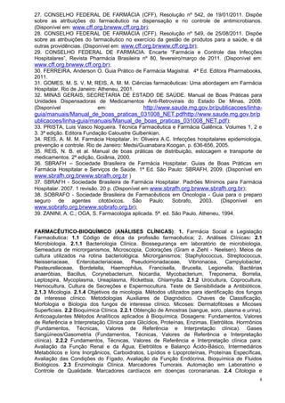 27. CONSELHO FEDERAL DE FARMÁCIA (CFF), Resolução nº 542, de 19/01/2011. Dispõe
sobre as atribuições do farmacêutico na dispensação e no controle de antimicrobianos.
(Disponível em: www.cff.org.brwww.cff.org.br);
28. CONSELHO FEDERAL DE FARMÁCIA (CFF), Resolução nº 549, de 25/08/2011. Dispõe
sobre as atribuições do farmacêutico no exercício da gestão de produtos para a saúde, e dá
outras providências. (Disponível em: www.cff.org.brwww.cff.org.br);
29. CONSELHO FEDERAL DE FARMÁCIA. Encarte “Farmácia e Controle das Infecções
Hospitalares”, Revista Pharmácia Brasileira nº 80, fevereiro/março de 2011. (Disponível em:
www.cff.org.brwww.cff.org.br);
30. FERREIRA, Anderson O. Guia Prático de Farmácia Magistral. 4ª Ed. Editora Pharmabooks,
2011.
31. GOMES, M. S. V. M; REIS, A. M. M. Ciências farmacêuticas: Uma abordagem em Farmácia
Hospitalar. Rio de Janeiro: Atheneu, 2001.
32. MINAS GERAIS, SECRETARIA DE ESTADO DE SAÚDE. Manual de Boas Práticas para
Unidades Dispensadoras de Medicamentos Anti-Retrovirais do Estado De Minas, 2008.
(Disponível                 em:              http://www.saude.mg.gov.br/publicacoes/linha-
guia/manuais/Manual_de_boas_praticas_031008_NET.pdf http://www.saude.mg.gov.br/p
ublicacoes/linha-guia/manuais/Manual_de_boas_praticas_031008_NET.pdf );
33. PRISTA, Luis Vasco Nogueira. Técnica Farmacêutica e Farmácia Galênica. Volumes 1, 2 e
3. 3ª edição. Editora Fundação Caloustre Gulbenkian.
34. REIS, A. M. M. Farmácia Hospitalar. In: Oliveira A.C. Infecções hospitalares epidemiologia,
prevenção e controle. Rio de Janeiro: Medsi/Guanabara Koogan, p. 636-656, 2005.
35. REIS, N. B. et al. Manual de boas práticas de distribuição, estocagem e transporte de
medicamentos. 2ª edição, Goiânia, 2000.
36. SBRAFH – Sociedade Brasileira de Farmácia Hospitalar. Guias de Boas Práticas em
Farmácia Hospitalar e Serviços de Saúde. 1ª Ed. São Paulo: SBRAFH, 2009. (Disponível em
www.sbrafh.org.brwww.sbrafh.org.br )
37. SBRAFH - Sociedade Brasileira de Farmácia Hospitalar. Padrões Mínimos para Farmácia
Hospitalar. 2007. 1 revisão. 20 p. (Disponível em www.sbrafh.org.brwww.sbrafh.org.br);
38. SOBRAFO - Sociedade Brasileira de Farmacêuticos em Oncologia - Guia para o preparo
seguro de agentes citotóxicos. São Paulo: Sobrafo, 2003. (Disponível em
www.sobrafo.org.brwww.sobrafo.org.br);
39. ZANINI, A. C.; OGA, S. Farmacologia aplicada. 5ª. ed. São Paulo. Atheneu, 1994.


FARMACÊUTICO-BIOQUÍMICO (ANÁLISES CLÍNICAS): 1. Farmácia Social e Legislação
Farmacêutica: 1.1 Código de ética da profissão farmacêutica; 2. Análises Clínicas: 2.1
Microbiologia. 2.1.1 Bacteriologia Clínica. Biossegurança em laboratório de microbiologia,
Semeadura de microrganismos, Microscopia, Colorações (Gram e Ziehl - Neelsen). Meios de
cultura utilizados na rotina bacteriológica. Microrganismos: Staphylococcus, Streptococcus,
Neisseriaceae, Enterobacteriaceae, Pseudomonadaceae, Vibrionacea, Campylobacter,
Pasteurelleceae, Bordetella, Haemophilus, Francisella, Brucella, Legionella, Bactérias
anaeróbias, Bacillus, Corynebacterium, Nocardia, Mycobacterium, Treponema, Borrelia,
Leptospira, Mycoplasma, Ureaplasma, Rickettsia, Chlamydia. 2.1.2 Urocultura, Coprocultura,
Hemocultura, Cultura de Secreções e Espermocultura. Teste de Sensibilidade a Antibióticos.
2.1.3 Micologia. 2.1.4 Objetivos da micologia. Métodos utilizados para identificação dos fungos
de interesse clínico. Metodologias Auxiliares de Diagnóstico. Chaves de Classificação,
Morfologia e Biologia dos fungos de interesse clínico. Micoses: Dermatofitoses e Micoses
Superficiais. 2.2 Bioquímica Clínica. 2.2.1 Obtenção de Amostras (sangue, soro, plasma e urina).
Anticoagulantes Métodos Analíticos aplicados à Bioquímica. Dosagens: Fundamentos, Valores
de Referência e Interpretação Clínica para Glicídios, Proteínas, Enzimas, Eletrólitos. Hormônios
(Fundamentos, Técnicas, Valores de Referência e Interpretação clínica). Gases
Sangüíneos/Gasometria (Fundamentos, Técnicas, Valores de Referência e Interpretação
clínica). 2.2.2 Fundamentos, Técnicas, Valores de Referência e Interpretação clínica para:
Avaliação da Função Renal e da Água, Eletrólitos e Balanço Ácido-Básico, Intermediários
Metabólicos e Íons Inorgânicos, Carboidratos, Lipídios e Lipoproteínas, Proteínas Específicas,
Avaliação das Condições do Fígado, Avaliação da Função Endócrina, Bioquímica de Fluidos
Biológicos. 2.3 Enzimologia Clínica. Marcadores Tumorais. Automação em Laboratório e
Controle de Qualidade. Marcadores cardíacos em doenças coronarianas. 2.4 Citologia e
                                                                                               8
 