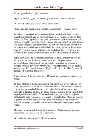 A todo honor-Felipe Trigo
www.elamanecerdelapoesia.com Página 11
-Pero... ¡para batirse! ¡Qué barbaridad!
-¡Qué barbaridad! ¡Qué barbaridad! ¡Le va a matar a usted, encima!
-¡Si es un hombre que sabe de armas como nadie!
-¡Qué importa! -exclamó Luis, irritado nuevamente. -¿Quieren o no?
La tarjeta, brindada al corro, tuvo la mágica virtud de dispersarlo. Luis
quedaba únicamente con un mozo que recogía las raquetas y barajas de la
banca. De fuera llegábale el hervor de comentarios del Casino entero, que
habríase recogido con el don Julián en otra sala. ¿A qué ir? ¿A qué intentar
una nueva venganza personal imposible, pues que volverían a sujetarle, e
incorrecta, tras haberle como indicado el don Julián que le hablaría en otro
terreno?... Supuso que no faltarían en la ciudad militares retirados, y se
informó por el mozo. Obtuvo las señas de dos, un coronel y un capitán.
Partió del Casino. Se fue inmediatamente a visitarlos. Primero al coronel.
Le contó el suceso, y reclamó su intervención. El digno coronel,
sorprendido por el ex-abrupto increíble del exquisitamente educado y
siempre correcto don Julián Monteleón, tuvo que prestarle fe a los hechos,
sin embargo. El compañerismo le obligó a todo con Luis. Mandó llamar al
capitán, y pusiéronse de acuerdo.
Pocos minutos después salían para el Casino, los padrinos, y Luis para su
fonda.
En ésta, a la hora y media, reuniéronse otra vez. Claro y grave el caso, no
hubo discrepancias. Don Julián habíale confiado la representación a otros
dos amigos. A espada el duelo, por elección de los militares -que aun
sabiendo la destreza del rival en armas blancas, sabíanle mejor en la pistola
su peligrosísima maestría... Y como el incidente, que nadie se explicaba,
había tenido tanta resonancia, prevaleció el acuerdo, (con objeto de burlarle
al pueblo un caso de curiosidad allí nada acostumbrado) de celebrar el
lance al amanecer, partiendo en carruajes hacia un lejano campo a media
noche.
El coronel se retiró a descansar algunas horas. El capitán quiso quedarse
acompañando a Luis, y éste no lo consintió.
-Sí, sí, dormiremos, señor Acedo, es preferible.
 