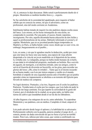 A todo honor-Felipe Trigo
www.elamanecerdelapoesia.com Página 12
-Sí, sí, entonces le dejo descansar. Debe usted ir perfectamente dueño de sí
propio. Monteleón es también hombre bravo y... experto.
Se fue satisfecho de la serenidad del apadrinado, pero inquieto al haber
sabido que no conocía las armas, tal que el adversario, como un
profesional, sino del modo corriente en Academias.
Inútilmente habían tratado de inquirir los dos padrinos alguna oculta causa
del lance. Luis mismo, en las horas intranquilas de esta noche, no
comprendía lo ocurrido. Por una parte, el suceso, brutal, repentino,
incongruente. Por otra, aquella decantada buena educación de don Julián y
aquel su profesionalismo de las armas. Habíanle informado el coronel y el
capitán: Monteleón, que en su juventud pasaba largas temporadas en
Madrid y en París, se había batido varias veces; desde que se casó vivía, sin
embargo, burguesamente en el pueblo...
Luis, en suma, y sin que le agradase mucho la deducción, acabó por creer
que este lance no fuese sino una manía, una especie de vieja afición
despertada a la vista de un joven madrileño en el deportista de las armas.
Le irritaba esto. Le indignaba, porque no había modo humano de evitarlo,
ni aun dada la trivialidad del propósito, mediando un bofetón. Iba a servirle
de juguete, de monigote, a un duelista retirado, ante sus amigos, como le
servía al Guerrita de diversión un becerrillo, en las giras, para recordar sus
glorias del toreo. ¡Oh, cómo le irritaba!... Tanto que ni el mismo recuerdo
de su buena madre, con Luis por únicos amparo y cariño en el mundo,
borrábale el empeño de una ceguedad asesina ante el hombre que así podría
aprender cómo no impunemente se abofetea a un teniente del Ejército para
llevarle de muñeco de comparsa.
No logró dormirse. Puntuales, a las tres, llegaron con él coche los padrinos.
Partieron. Trotaba tanto el coche por los campos, que Luis hubo de pedir la
razón de tan larga caminata. Era que (aparte la curiosidad de la gente del
Casino), por el alrededor de la ciudad, en un gran radio, no había sino
tierras de cultivo que inundaban desde el ser de día los labradores.
Al alba llegaron a las márgenes de un río, entre arboledas. Ya esperaban
Monteleón y sus padrinos, con un médico. Cumplido el ritual, empezó el
lance.
Luis pudo advertir desde luego el aplomo y la habilidad de su adversario.
Perfectamente cubierto con la guardia, parecía estudiar el juego de él..., y
sonreía, pronto sin duda convencido de que no fuese el joven un terrible
tirador. Pero Luis, rabioso por tales cosas, que venían a confirmarle sus
 