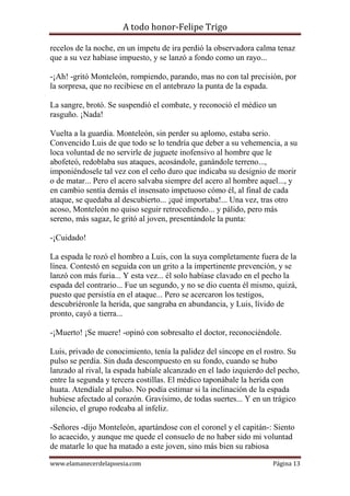 A todo honor-Felipe Trigo
www.elamanecerdelapoesia.com Página 13
recelos de la noche, en un ímpetu de ira perdió la observadora calma tenaz
que a su vez habíase impuesto, y se lanzó a fondo como un rayo...
-¡Ah! -gritó Monteleón, rompiendo, parando, mas no con tal precisión, por
la sorpresa, que no recibiese en el antebrazo la punta de la espada.
La sangre, brotó. Se suspendió el combate, y reconoció el médico un
rasguño. ¡Nada!
Vuelta a la guardia. Monteleón, sin perder su aplomo, estaba serio.
Convencido Luis de que todo se lo tendría que deber a su vehemencia, a su
loca voluntad de no servirle de juguete inofensivo al hombre que le
abofeteó, redoblaba sus ataques, acosándole, ganándole terreno...,
imponiéndosele tal vez con el ceño duro que indicaba su designio de morir
o de matar... Pero el acero salvaba siempre del acero al hombre aquel..., y
en cambio sentía demás el insensato impetuoso cómo él, al final de cada
ataque, se quedaba al descubierto... ¡qué importaba!... Una vez, tras otro
acoso, Monteleón no quiso seguir retrocediendo... y pálido, pero más
sereno, más sagaz, le gritó al joven, presentándole la punta:
-¡Cuidado!
La espada le rozó el hombro a Luis, con la suya completamente fuera de la
línea. Contestó en seguida con un grito a la impertinente prevención, y se
lanzó con más furia... Y esta vez... él solo habíase clavado en el pecho la
espada del contrario... Fue un segundo, y no se dio cuenta él mismo, quizá,
puesto que persistía en el ataque... Pero se acercaron los testigos,
descubriéronle la herida, que sangraba en abundancia, y Luis, lívido de
pronto, cayó a tierra...
-¡Muerto! ¡Se muere! -opinó con sobresalto el doctor, reconociéndole.
Luis, privado de conocimiento, tenía la palidez del síncope en el rostro. Su
pulso se perdía. Sin duda descompuesto en su fondo, cuando se hubo
lanzado al rival, la espada habíale alcanzado en el lado izquierdo del pecho,
entre la segunda y tercera costillas. El médico taponábale la herida con
huata. Atendíale al pulso. No podía estimar si la inclinación de la espada
hubiese afectado al corazón. Gravísimo, de todas suertes... Y en un trágico
silencio, el grupo rodeaba al infeliz.
-Señores -dijo Monteleón, apartándose con el coronel y el capitán-: Siento
lo acaecido, y aunque me quede el consuelo de no haber sido mi voluntad
de matarle lo que ha matado a este joven, sino más bien su rabiosa
 