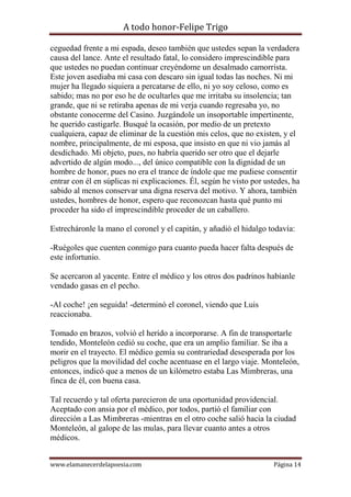 A todo honor-Felipe Trigo
www.elamanecerdelapoesia.com Página 14
ceguedad frente a mi espada, deseo también que ustedes sepan la verdadera
causa del lance. Ante el resultado fatal, lo considero imprescindible para
que ustedes no puedan continuar creyéndome un desalmado camorrista.
Este joven asediaba mi casa con descaro sin igual todas las noches. Ni mi
mujer ha llegado siquiera a percatarse de ello, ni yo soy celoso, como es
sabido; mas no por eso he de ocultarles que me irritaba su insolencia; tan
grande, que ni se retiraba apenas de mi verja cuando regresaba yo, no
obstante conocerme del Casino. Juzgándole un insoportable impertinente,
he querido castigarle. Busqué la ocasión, por medio de un pretexto
cualquiera, capaz de eliminar de la cuestión mis celos, que no existen, y el
nombre, principalmente, de mi esposa, que insisto en que ni vio jamás al
desdichado. Mi objeto, pues, no habría querido ser otro que el dejarle
advertido de algún modo..., del único compatible con la dignidad de un
hombre de honor, pues no era el trance de índole que me pudiese consentir
entrar con él en súplicas ni explicaciones. Él, según he visto por ustedes, ha
sabido al menos conservar una digna reserva del motivo. Y ahora, también
ustedes, hombres de honor, espero que reconozcan hasta qué punto mi
proceder ha sido el imprescindible proceder de un caballero.
Estrecháronle la mano el coronel y el capitán, y añadió el hidalgo todavía:
-Ruégoles que cuenten conmigo para cuanto pueda hacer falta después de
este infortunio.
Se acercaron al yacente. Entre el médico y los otros dos padrinos habíanle
vendado gasas en el pecho.
-Al coche! ¡en seguida! -determinó el coronel, viendo que Luis
reaccionaba.
Tomado en brazos, volvió el herido a incorporarse. A fin de transportarle
tendido, Monteleón cedió su coche, que era un amplio familiar. Se iba a
morir en el trayecto. El médico gemía su contrariedad desesperada por los
peligros que la movilidad del coche acentuase en el largo viaje. Monteleón,
entonces, indicó que a menos de un kilómetro estaba Las Mimbreras, una
finca de él, con buena casa.
Tal recuerdo y tal oferta parecieron de una oportunidad providencial.
Aceptado con ansia por el médico, por todos, partió el familiar con
dirección a Las Mimbreras -mientras en el otro coche salió hacia la ciudad
Monteleón, al galope de las mulas, para llevar cuanto antes a otros
médicos.
 