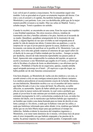 A todo honor-Felipe Trigo
www.elamanecerdelapoesia.com Página 15
Luis volvió por el camino a reaccionarse. No le consentían seguir sino
tendido. Leía su gravedad en el gesto severamente inquieto del doctor. Con
éste y con el coronel y el capitán, iba también Inchausti, padrino de
Monteleón y casi pariente. Luis, con voz desfallecida, pidió que de la mejor
manera posible avisasen a su madre. Dijo sus señas en Madrid. Tosió y
echaba sangre. Tornó a quedarse sin sentido.
Cuando lo recobró, se encontraba en una cama. Eran las suyas una torpidez
y una frialdad espantosas. Sin otros recursos clínicos, trataban de
reanimarle con éter y botellas calientes a los pies. Insistía en el recuerdo de
su madre. Quejábase, quejábase amargamente de la insensatez de este
duelo, y alguna lágrima en sus ojos revelaba su mal resignada pena al
perder la vida de manera tan idiota. Conmovidos sus padrinos, y con la
sorpresa de ver que el joven parecía ignorar la causa, aludieron a ella,
levemente, con ánimo de justificar en lo posible al Sr. Monteleón. Luis, por
su parte, tuvo otra más grande sorpresa al enterarse de que aquel señor era
el dueño de la casa que él había rondado por las noches... Aunque ya tarde,
por desdicha, sinceró de toda intención reprochable sus paseos junto al
hotel. Aparecíale más comprensible la conducta del marido, en quien no
acertó a reconocer a este Monteleón que jugaba en el Casino, y afirmó que
sólo le llevaban a la plaza de Jesús su aburrimiento y sus aficiones por la
música... Probábalo el hecho de no esquivarse, apenas, cuando entraba
aquel arropado personaje en el hotel... ¡El equívoco a que dio lugar, no
había podido ser de más funestas consecuencias!
Una hora después, ya Monteleón de vuelta con dos médicos y un cura, se
acordó retener a éste en una contigua estancia para los últimos instantes.
Los médicos procedieron al reconocimiento exacto de la herida. Mientras,
en otra habitación, Monteleón recibía a su vez el asombro del único motivo
que había llevado a Luis a las verjas del hotel. Su aflicción, su noble
aflicción, se aumentaba. Aparte de haber sabido por su mujer misma que
ella no tenía la menor noticia del teniente, lo cual venía a probarle que
jamás el joven hizo lo más mínimo por revelarla su presencia, había ya
estimado incongruente la viril y correctísima conducta de Luis, en todos los
trámites del duelo, con la mentecatez que hubiera habido que suponerle a
un hombre que ronda a una dama honrada para no tratar de decirla ni una
letra y porque sí. En efecto, a nada que la hubiese visto por las calles, a
nada que hubiérase informado para saber dónde vivía, tendrían que haberle
dicho que no era Inés-María mujer para que perdiesen el tiempo los
imbéciles. Saltaba evidente la inocencia del simpático ingeniero; y
Monteleón, a no tener tanto dominico de sí mismo, volviérase loco de pesar
ante el error irreparable con que habíale empujado a las puertas de la
tumba. Su primer impulso fue entrar y pedirle perdón. Comprendió cuán
 