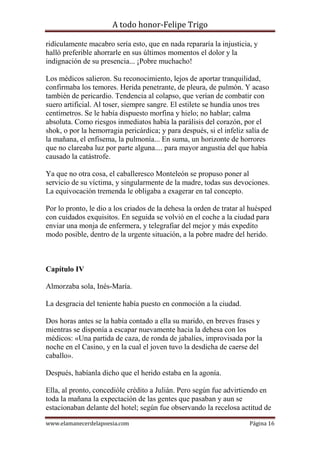 A todo honor-Felipe Trigo
www.elamanecerdelapoesia.com Página 16
ridículamente macabro sería esto, que en nada repararía la injusticia, y
halló preferible ahorrarle en sus últimos momentos el dolor y la
indignación de su presencia... ¡Pobre muchacho!
Los médicos salieron. Su reconocimiento, lejos de aportar tranquilidad,
confirmaba los temores. Herida penetrante, de pleura, de pulmón. Y acaso
también de pericardio. Tendencia al colapso, que verían de combatir con
suero artificial. Al toser, siempre sangre. El estilete se hundía unos tres
centímetros. Se le había dispuesto morfina y hielo; no hablar; calma
absoluta. Como riesgos inmediatos había la parálisis del corazón, por el
shok, o por la hemorragia pericárdica; y para después, si el infeliz salía de
la mañana, el enfisema, la pulmonía... En suma, un horizonte de horrores
que no clareaba luz por parte alguna.... para mayor angustia del que había
causado la catástrofe.
Ya que no otra cosa, el caballeresco Monteleón se propuso poner al
servicio de su víctima, y singularmente de la madre, todas sus devociones.
La equivocación tremenda le obligaba a exagerar en tal concepto.
Por lo pronto, le dio a los criados de la dehesa la orden de tratar al huésped
con cuidados exquisitos. En seguida se volvió en el coche a la ciudad para
enviar una monja de enfermera, y telegrafiar del mejor y más expedito
modo posible, dentro de la urgente situación, a la pobre madre del herido.
Capítulo IV
Almorzaba sola, Inés-María.
La desgracia del teniente había puesto en conmoción a la ciudad.
Dos horas antes se la había contado a ella su marido, en breves frases y
mientras se disponía a escapar nuevamente hacia la dehesa con los
médicos: «Una partida de caza, de ronda de jabalíes, improvisada por la
noche en el Casino, y en la cual el joven tuvo la desdicha de caerse del
caballo».
Después, habíanla dicho que el herido estaba en la agonía.
Ella, al pronto, concedióle crédito a Julián. Pero según fue advirtiendo en
toda la mañana la expectación de las gentes que pasaban y aun se
estacionaban delante del hotel; según fue observando la recelosa actitud de
 